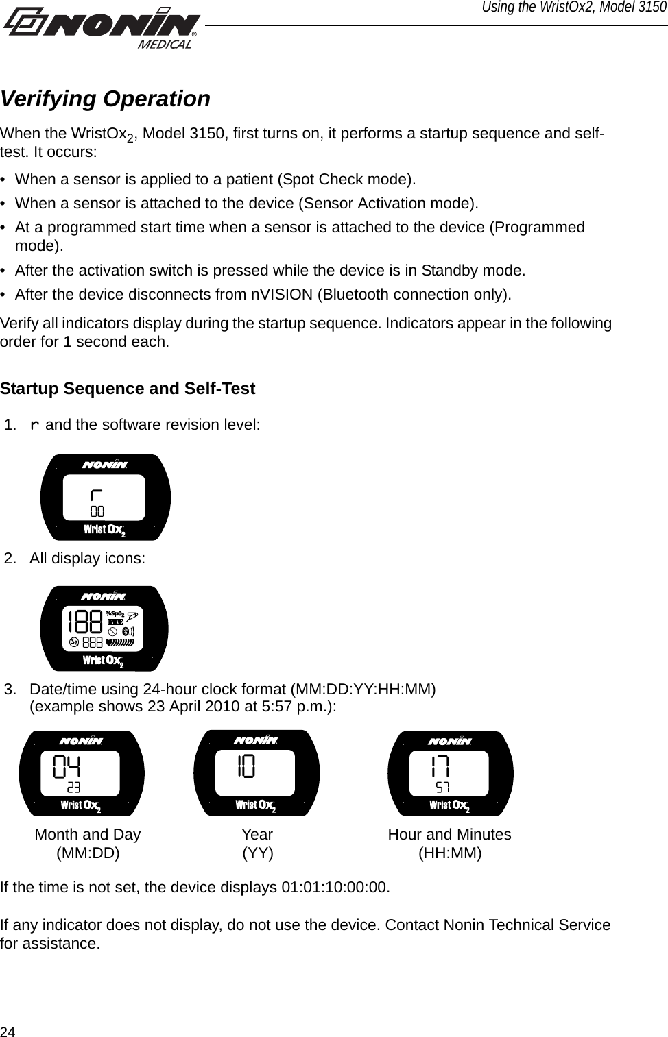 24Using the WristOx2, Model 3150Verifying OperationWhen the WristOx2, Model 3150, first turns on, it performs a startup sequence and self-test. It occurs:• When a sensor is applied to a patient (Spot Check mode).• When a sensor is attached to the device (Sensor Activation mode).• At a programmed start time when a sensor is attached to the device (Programmed mode). • After the activation switch is pressed while the device is in Standby mode.• After the device disconnects from nVISION (Bluetooth connection only).Verify all indicators display during the startup sequence. Indicators appear in the following order for 1 second each.Startup Sequence and Self-TestIf the time is not set, the device displays 01:01:10:00:00. If any indicator does not display, do not use the device. Contact Nonin Technical Service for assistance. 1. r and the software revision level:2. All display icons: 3. Date/time using 24-hour clock format (MM:DD:YY:HH:MM) (example shows 23 April 2010 at 5:57 p.m.):       Month and Day                       Year             (MM:DD)                            (YY)       Hour and Minutes             (HH:MM)