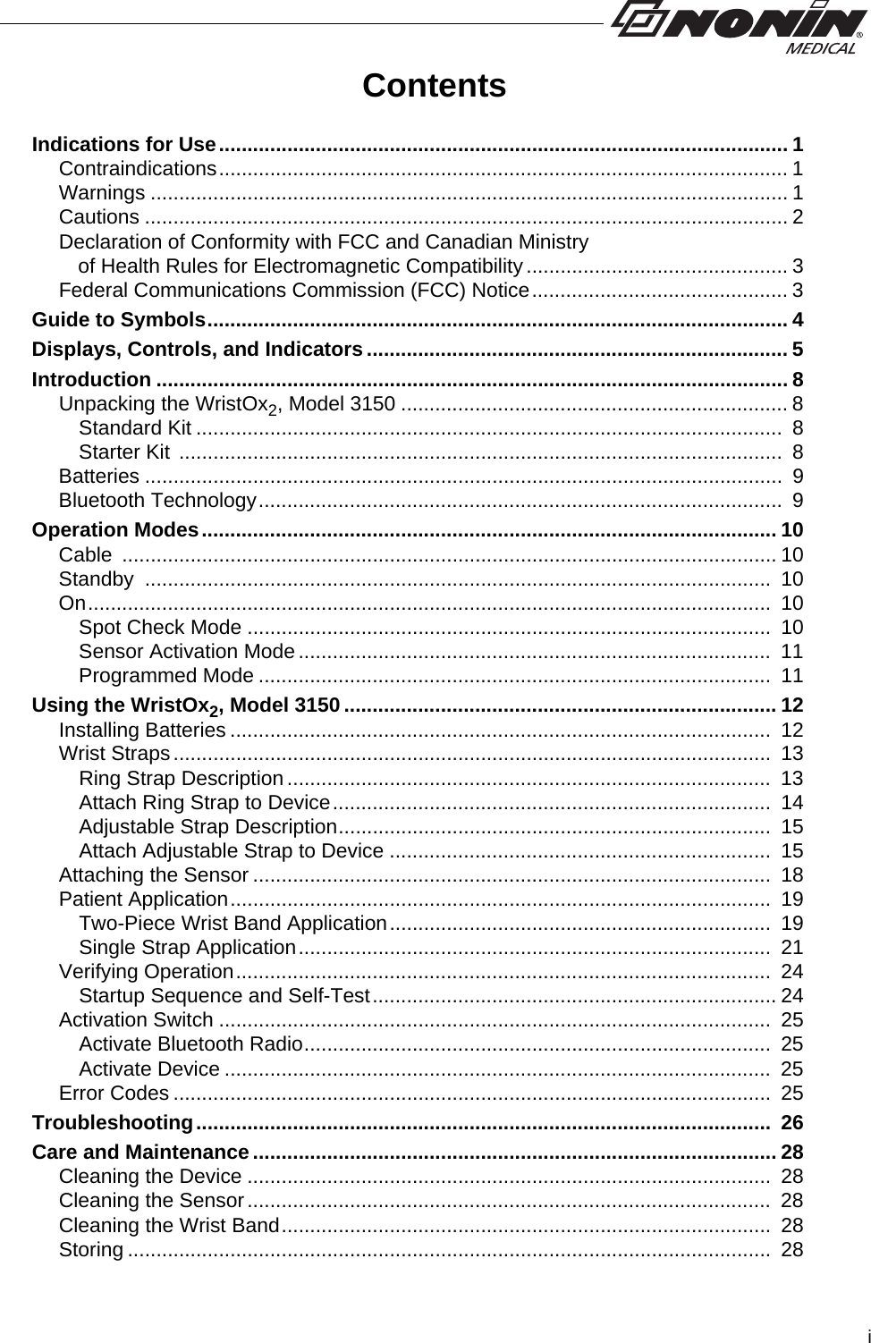 iContentsIndications for Use.................................................................................................... 1Contraindications.................................................................................................... 1Warnings ................................................................................................................ 1Cautions ................................................................................................................. 2Declaration of Conformity with FCC and Canadian Ministry              of Health Rules for Electromagnetic Compatibility .............................................. 3Federal Communications Commission (FCC) Notice............................................. 3Guide to Symbols...................................................................................................... 4Displays, Controls, and Indicators.......................................................................... 5Introduction ............................................................................................................... 8Unpacking the WristOx2, Model 3150 .................................................................... 8Standard Kit .......................................................................................................  8Starter Kit  ..........................................................................................................  8Batteries ................................................................................................................  9Bluetooth Technology............................................................................................  9Operation Modes..................................................................................................... 10Cable ................................................................................................................... 10Standby ..............................................................................................................  10On........................................................................................................................  10Spot Check Mode ............................................................................................  10Sensor Activation Mode...................................................................................  11Programmed Mode ..........................................................................................  11Using the WristOx2, Model 3150 ............................................................................ 12Installing Batteries ...............................................................................................  12Wrist Straps.........................................................................................................  13Ring Strap Description.....................................................................................  13Attach Ring Strap to Device.............................................................................  14Adjustable Strap Description............................................................................  15Attach Adjustable Strap to Device ...................................................................  15Attaching the Sensor ...........................................................................................  18Patient Application...............................................................................................  19Two-Piece Wrist Band Application...................................................................  19Single Strap Application...................................................................................  21Verifying Operation..............................................................................................  24Startup Sequence and Self-Test....................................................................... 24Activation Switch .................................................................................................  25Activate Bluetooth Radio..................................................................................  25Activate Device ................................................................................................  25Error Codes .........................................................................................................  25Troubleshooting.....................................................................................................  26Care and Maintenance ............................................................................................ 28Cleaning the Device ............................................................................................  28Cleaning the Sensor............................................................................................  28Cleaning the Wrist Band......................................................................................  28Storing .................................................................................................................  28