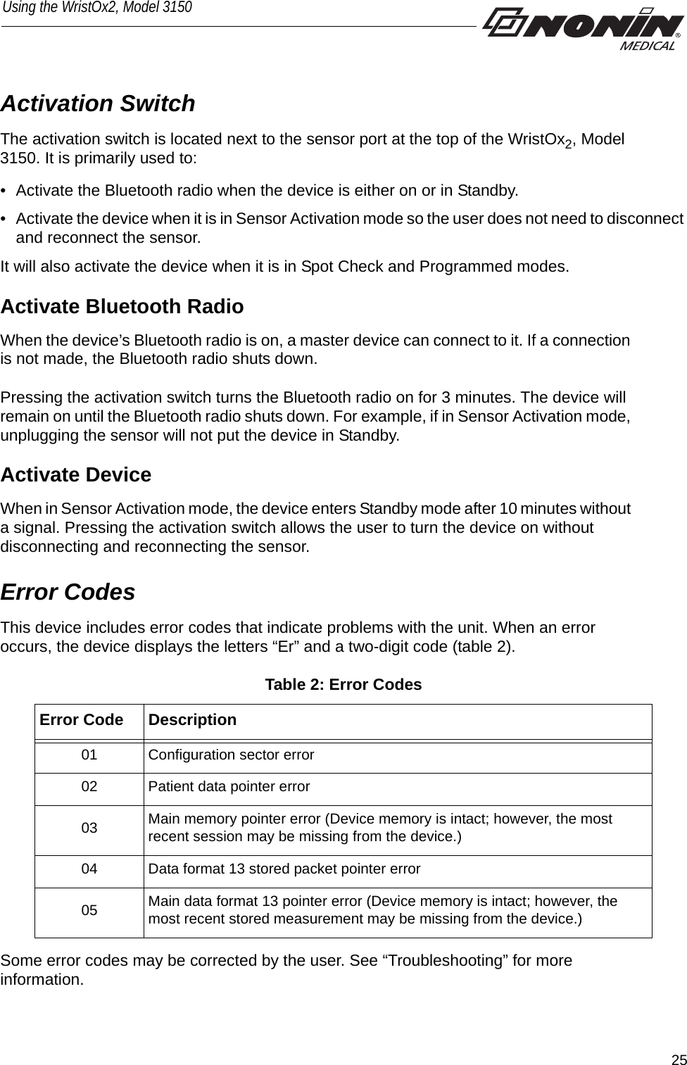 25Using the WristOx2, Model 3150Activation SwitchThe activation switch is located next to the sensor port at the top of the WristOx2, Model 3150. It is primarily used to:• Activate the Bluetooth radio when the device is either on or in Standby.• Activate the device when it is in Sensor Activation mode so the user does not need to disconnect and reconnect the sensor. It will also activate the device when it is in Spot Check and Programmed modes. Activate Bluetooth RadioWhen the device’s Bluetooth radio is on, a master device can connect to it. If a connection is not made, the Bluetooth radio shuts down. Pressing the activation switch turns the Bluetooth radio on for 3 minutes. The device will remain on until the Bluetooth radio shuts down. For example, if in Sensor Activation mode, unplugging the sensor will not put the device in Standby. Activate DeviceWhen in Sensor Activation mode, the device enters Standby mode after 10 minutes without a signal. Pressing the activation switch allows the user to turn the device on without disconnecting and reconnecting the sensor. Error CodesThis device includes error codes that indicate problems with the unit. When an error occurs, the device displays the letters “Er” and a two-digit code (table 2). Table 2: Error CodesSome error codes may be corrected by the user. See “Troubleshooting” for more information. Error Code Description01 Configuration sector error02 Patient data pointer error03 Main memory pointer error (Device memory is intact; however, the most recent session may be missing from the device.)04 Data format 13 stored packet pointer error05 Main data format 13 pointer error (Device memory is intact; however, the most recent stored measurement may be missing from the device.)