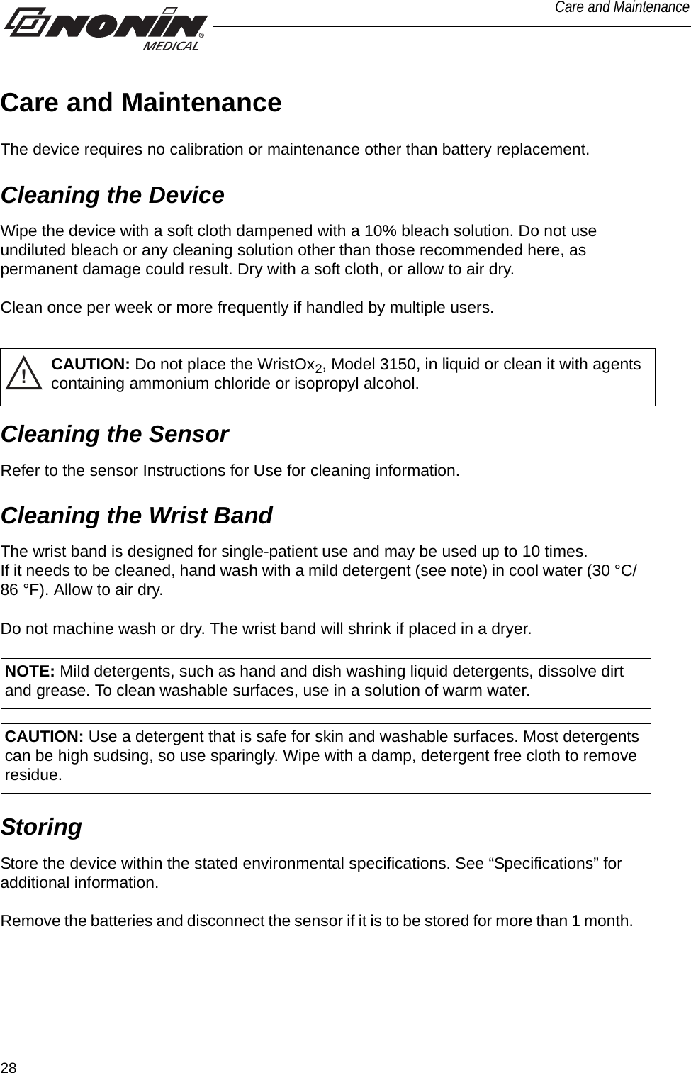 28Care and MaintenanceCare and MaintenanceThe device requires no calibration or maintenance other than battery replacement.Cleaning the DeviceWipe the device with a soft cloth dampened with a 10% bleach solution. Do not use undiluted bleach or any cleaning solution other than those recommended here, as permanent damage could result. Dry with a soft cloth, or allow to air dry. Clean once per week or more frequently if handled by multiple users. !CAUTION: Do not place the WristOx2, Model 3150, in liquid or clean it with agents containing ammonium chloride or isopropyl alcohol. Cleaning the SensorRefer to the sensor Instructions for Use for cleaning information.Cleaning the Wrist BandThe wrist band is designed for single-patient use and may be used up to 10 times. If it needs to be cleaned, hand wash with a mild detergent (see note) in cool water (30 °C/86 °F). Allow to air dry. Do not machine wash or dry. The wrist band will shrink if placed in a dryer. CAUTION: Use a detergent that is safe for skin and washable surfaces. Most detergents can be high sudsing, so use sparingly. Wipe with a damp, detergent free cloth to remove residue. StoringStore the device within the stated environmental specifications. See “Specifications” for additional information. Remove the batteries and disconnect the sensor if it is to be stored for more than 1 month. NOTE: Mild detergents, such as hand and dish washing liquid detergents, dissolve dirt and grease. To clean washable surfaces, use in a solution of warm water. 