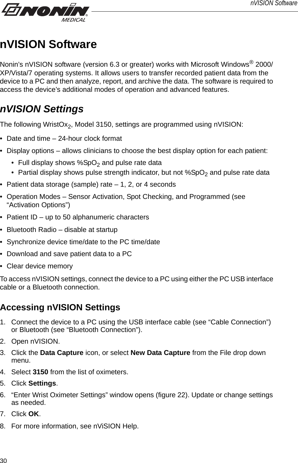30nVISION SoftwarenVISION SoftwareNonin’s nVISION software (version 6.3 or greater) works with Microsoft Windows® 2000/XP/Vista/7 operating systems. It allows users to transfer recorded patient data from the device to a PC and then analyze, report, and archive the data. The software is required to access the device’s additional modes of operation and advanced features. nVISION SettingsThe following WristOx2, Model 3150, settings are programmed using nVISION:• Date and time – 24-hour clock format • Display options – allows clinicians to choose the best display option for each patient:• Full display shows %SpO2 and pulse rate data• Partial display shows pulse strength indicator, but not %SpO2 and pulse rate data• Patient data storage (sample) rate – 1, 2, or 4 seconds • Operation Modes – Sensor Activation, Spot Checking, and Programmed (see “Activation Options”)• Patient ID – up to 50 alphanumeric characters• Bluetooth Radio – disable at startup• Synchronize device time/date to the PC time/date • Download and save patient data to a PC • Clear device memoryTo access nVISION settings, connect the device to a PC using either the PC USB interface cable or a Bluetooth connection. Accessing nVISION Settings1. Connect the device to a PC using the USB interface cable (see “Cable Connection”) or Bluetooth (see “Bluetooth Connection”).2. Open nVISION.3. Click the Data Capture icon, or select New Data Capture from the File drop down menu. 4. Select 3150 from the list of oximeters.5. Click Settings.6. “Enter Wrist Oximeter Settings” window opens (figure 22). Update or change settings as needed. 7. Click OK.8. For more information, see nViSION Help. 