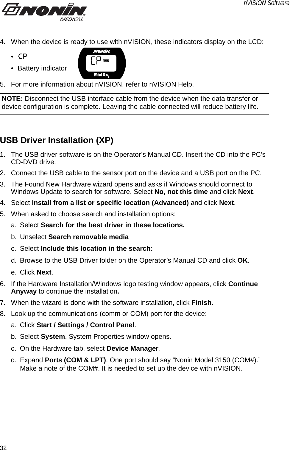 32nVISION Software4. When the device is ready to use with nVISION, these indicators display on the LCD:•CP • Battery indicator 5. For more information about nVISION, refer to nVISION Help. USB Driver Installation (XP)1. The USB driver software is on the Operator’s Manual CD. Insert the CD into the PC’s CD-DVD drive. 2. Connect the USB cable to the sensor port on the device and a USB port on the PC. 3. The Found New Hardware wizard opens and asks if Windows should connect to Windows Update to search for software. Select No, not this time and click Next.4. Select Install from a list or specific location (Advanced) and click Next.5. When asked to choose search and installation options:a. Select Search for the best driver in these locations.b. Unselect Search removable mediac. Select Include this location in the search: d. Browse to the USB Driver folder on the Operator’s Manual CD and click OK.e. Click Next.6. If the Hardware Installation/Windows logo testing window appears, click Continue Anyway to continue the installation.7. When the wizard is done with the software installation, click Finish.8. Look up the communications (comm or COM) port for the device:a. Click Start / Settings / Control Panel.b. Select System. System Properties window opens. c. On the Hardware tab, select Device Manager.d. Expand Ports (COM &amp; LPT). One port should say “Nonin Model 3150 (COM#).” Make a note of the COM#. It is needed to set up the device with nVISION.NOTE: Disconnect the USB interface cable from the device when the data transfer or device configuration is complete. Leaving the cable connected will reduce battery life. 