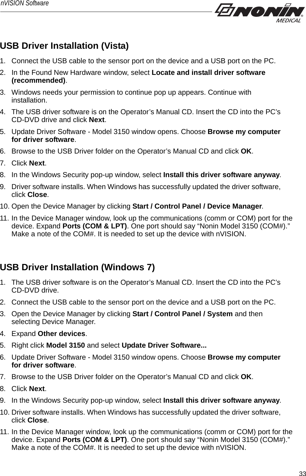 33nVISION SoftwareUSB Driver Installation (Vista) 1. Connect the USB cable to the sensor port on the device and a USB port on the PC. 2. In the Found New Hardware window, select Locate and install driver software (recommended).3. Windows needs your permission to continue pop up appears. Continue with installation.   4. The USB driver software is on the Operator’s Manual CD. Insert the CD into the PC’s CD-DVD drive and click Next. 5. Update Driver Software - Model 3150 window opens. Choose Browse my computer for driver software.6. Browse to the USB Driver folder on the Operator’s Manual CD and click OK. 7. Click Next. 8. In the Windows Security pop-up window, select Install this driver software anyway.9. Driver software installs. When Windows has successfully updated the driver software, click Close.10. Open the Device Manager by clicking Start / Control Panel / Device Manager.11. In the Device Manager window, look up the communications (comm or COM) port for the device. Expand Ports (COM &amp; LPT). One port should say “Nonin Model 3150 (COM#).” Make a note of the COM#. It is needed to set up the device with nVISION.USB Driver Installation (Windows 7)1. The USB driver software is on the Operator’s Manual CD. Insert the CD into the PC’s CD-DVD drive. 2. Connect the USB cable to the sensor port on the device and a USB port on the PC.3. Open the Device Manager by clicking Start / Control Panel / System and then selecting Device Manager.4. Expand Other devices.5. Right click Model 3150 and select Update Driver Software...6. Update Driver Software - Model 3150 window opens. Choose Browse my computer for driver software.7. Browse to the USB Driver folder on the Operator’s Manual CD and click OK. 8. Click Next. 9. In the Windows Security pop-up window, select Install this driver software anyway.10. Driver software installs. When Windows has successfully updated the driver software, click Close.11. In the Device Manager window, look up the communications (comm or COM) port for the device. Expand Ports (COM &amp; LPT). One port should say “Nonin Model 3150 (COM#).” Make a note of the COM#. It is needed to set up the device with nVISION.