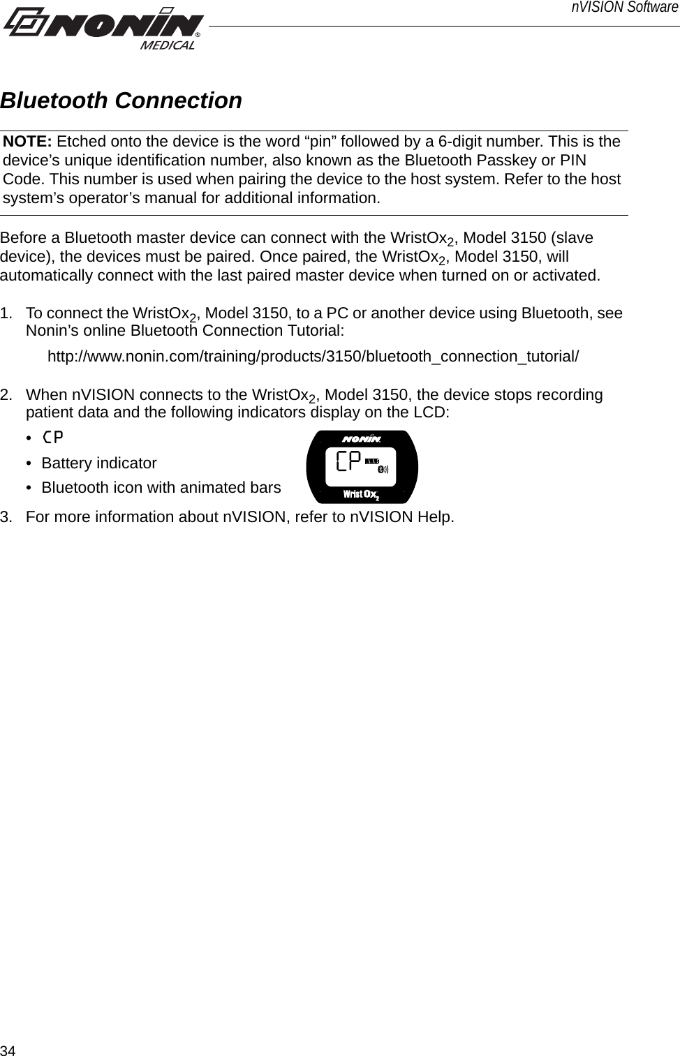 34nVISION SoftwareBluetooth ConnectionBefore a Bluetooth master device can connect with the WristOx2, Model 3150 (slave device), the devices must be paired. Once paired, the WristOx2, Model 3150, will automatically connect with the last paired master device when turned on or activated.1. To connect the WristOx2, Model 3150, to a PC or another device using Bluetooth, see Nonin’s online Bluetooth Connection Tutorial: http://www.nonin.com/training/products/3150/bluetooth_connection_tutorial/2. When nVISION connects to the WristOx2, Model 3150, the device stops recording patient data and the following indicators display on the LCD:•CP • Battery indicator• Bluetooth icon with animated bars 3. For more information about nVISION, refer to nVISION Help.NOTE: Etched onto the device is the word “pin” followed by a 6-digit number. This is the device’s unique identification number, also known as the Bluetooth Passkey or PIN Code. This number is used when pairing the device to the host system. Refer to the host system’s operator’s manual for additional information.