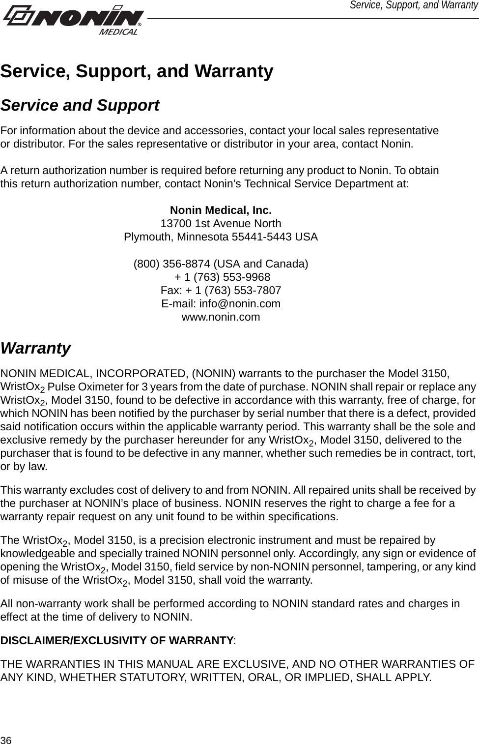 36Service, Support, and WarrantyService, Support, and WarrantyService and SupportFor information about the device and accessories, contact your local sales representative or distributor. For the sales representative or distributor in your area, contact Nonin. A return authorization number is required before returning any product to Nonin. To obtain this return authorization number, contact Nonin’s Technical Service Department at:Nonin Medical, Inc.13700 1st Avenue NorthPlymouth, Minnesota 55441-5443 USA(800) 356-8874 (USA and Canada)  + 1 (763) 553-9968 Fax: + 1 (763) 553-7807E-mail: info@nonin.comwww.nonin.comWarrantyNONIN MEDICAL, INCORPORATED, (NONIN) warrants to the purchaser the Model 3150, WristOx2 Pulse Oximeter for 3 years from the date of purchase. NONIN shall repair or replace any WristOx2, Model 3150, found to be defective in accordance with this warranty, free of charge, for which NONIN has been notified by the purchaser by serial number that there is a defect, provided said notification occurs within the applicable warranty period. This warranty shall be the sole and exclusive remedy by the purchaser hereunder for any WristOx2, Model 3150, delivered to the purchaser that is found to be defective in any manner, whether such remedies be in contract, tort, or by law.This warranty excludes cost of delivery to and from NONIN. All repaired units shall be received by the purchaser at NONIN’s place of business. NONIN reserves the right to charge a fee for a warranty repair request on any unit found to be within specifications. The WristOx2, Model 3150, is a precision electronic instrument and must be repaired by knowledgeable and specially trained NONIN personnel only. Accordingly, any sign or evidence of opening the WristOx2, Model 3150, field service by non-NONIN personnel, tampering, or any kind of misuse of the WristOx2, Model 3150, shall void the warranty. All non-warranty work shall be performed according to NONIN standard rates and charges in effect at the time of delivery to NONIN.DISCLAIMER/EXCLUSIVITY OF WARRANTY:THE WARRANTIES IN THIS MANUAL ARE EXCLUSIVE, AND NO OTHER WARRANTIES OF ANY KIND, WHETHER STATUTORY, WRITTEN, ORAL, OR IMPLIED, SHALL APPLY.