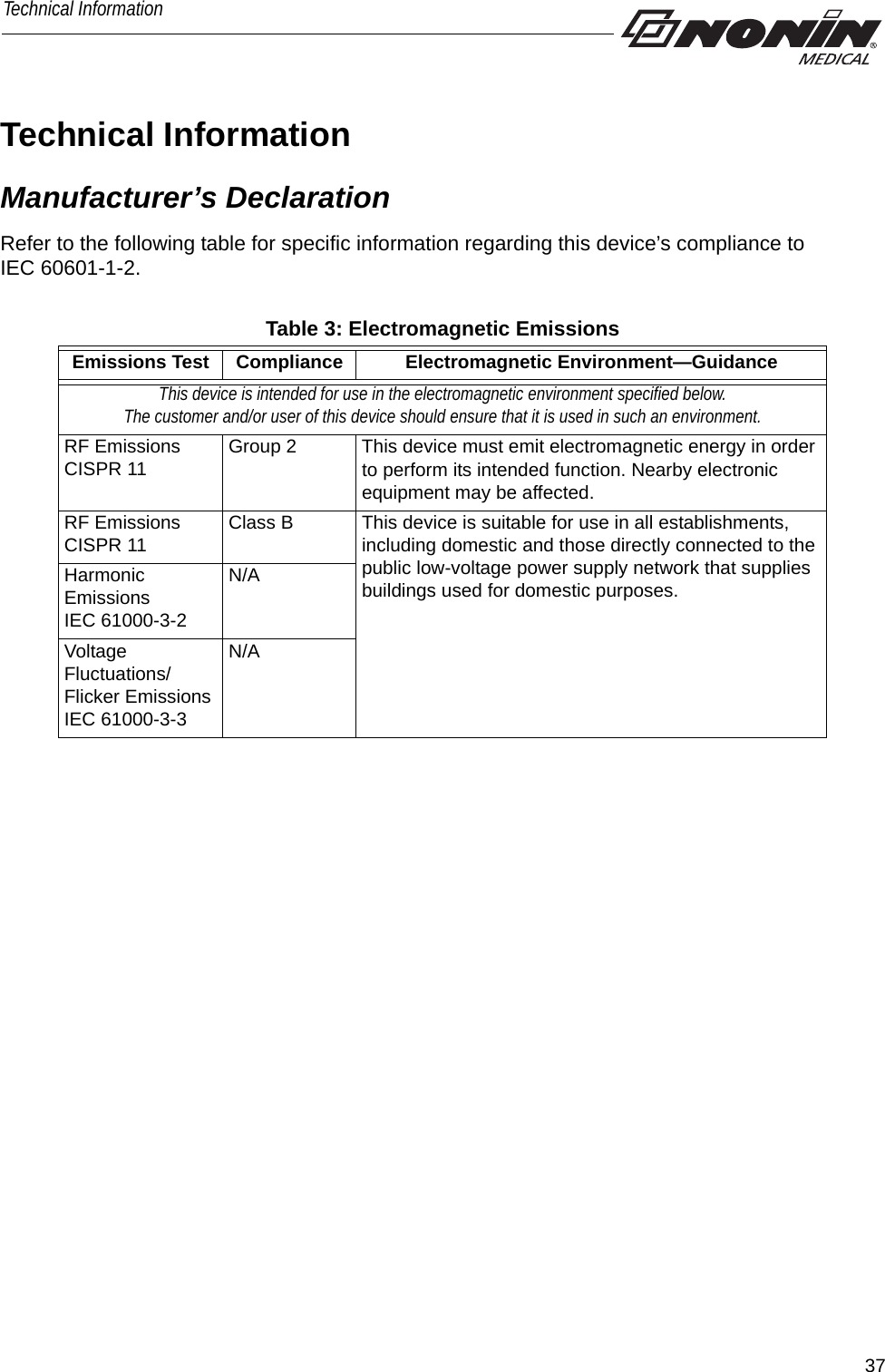 37Technical InformationTechnical InformationManufacturer’s DeclarationRefer to the following table for specific information regarding this device’s compliance to IEC 60601-1-2. Emissions Test Compliance Electromagnetic Environment—GuidanceThis device is intended for use in the electromagnetic environment specified below. The customer and/or user of this device should ensure that it is used in such an environment.RF Emissions CISPR 11 Group 2 This device must emit electromagnetic energy in order to perform its intended function. Nearby electronic equipment may be affected. RF EmissionsCISPR 11 Class B This device is suitable for use in all establishments, including domestic and those directly connected to the public low-voltage power supply network that supplies buildings used for domestic purposes.Harmonic EmissionsIEC 61000-3-2N/AVoltage Fluctuations/Flicker EmissionsIEC 61000-3-3N/ATable 3: Electromagnetic Emissions