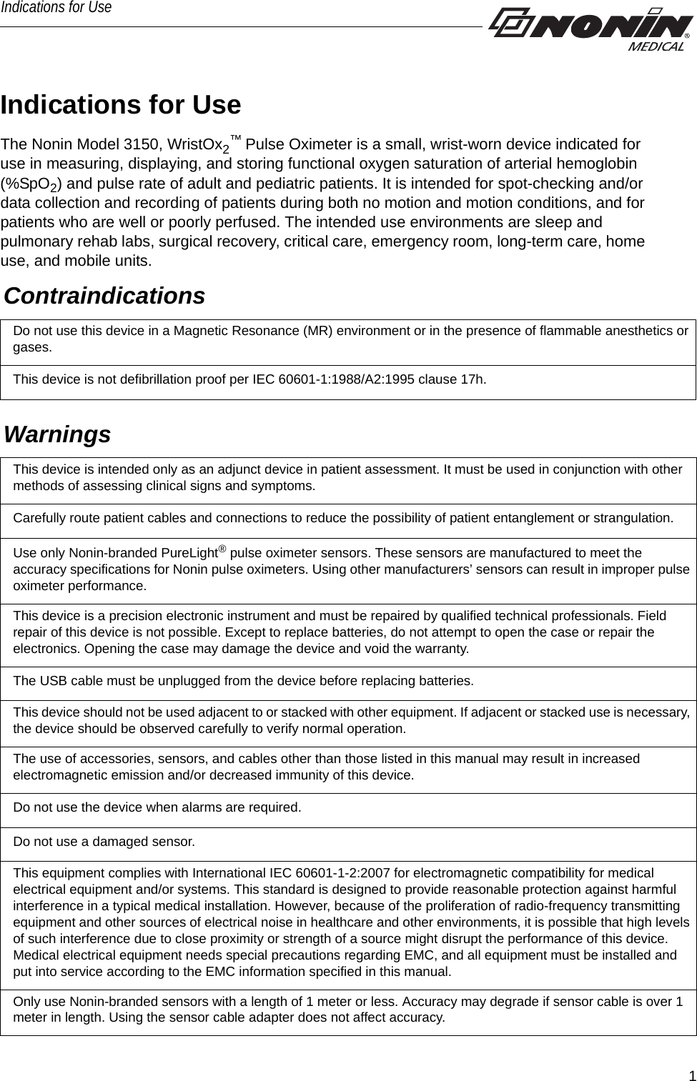 1Indications for UseIndications for UseThe Nonin Model 3150, WristOx2™ Pulse Oximeter is a small, wrist-worn device indicated for use in measuring, displaying, and storing functional oxygen saturation of arterial hemoglobin (%SpO2) and pulse rate of adult and pediatric patients. It is intended for spot-checking and/or data collection and recording of patients during both no motion and motion conditions, and for patients who are well or poorly perfused. The intended use environments are sleep and pulmonary rehab labs, surgical recovery, critical care, emergency room, long-term care, home use, and mobile units. ContraindicationsDo not use this device in a Magnetic Resonance (MR) environment or in the presence of flammable anesthetics or gases.This device is not defibrillation proof per IEC 60601-1:1988/A2:1995 clause 17h.Warnings This device is intended only as an adjunct device in patient assessment. It must be used in conjunction with other methods of assessing clinical signs and symptoms.Carefully route patient cables and connections to reduce the possibility of patient entanglement or strangulation.Use only Nonin-branded PureLight® pulse oximeter sensors. These sensors are manufactured to meet the accuracy specifications for Nonin pulse oximeters. Using other manufacturers’ sensors can result in improper pulse oximeter performance.This device is a precision electronic instrument and must be repaired by qualified technical professionals. Field repair of this device is not possible. Except to replace batteries, do not attempt to open the case or repair the electronics. Opening the case may damage the device and void the warranty.The USB cable must be unplugged from the device before replacing batteries. This device should not be used adjacent to or stacked with other equipment. If adjacent or stacked use is necessary, the device should be observed carefully to verify normal operation.The use of accessories, sensors, and cables other than those listed in this manual may result in increased electromagnetic emission and/or decreased immunity of this device.Do not use the device when alarms are required.Do not use a damaged sensor.This equipment complies with International IEC 60601-1-2:2007 for electromagnetic compatibility for medical electrical equipment and/or systems. This standard is designed to provide reasonable protection against harmful interference in a typical medical installation. However, because of the proliferation of radio-frequency transmitting equipment and other sources of electrical noise in healthcare and other environments, it is possible that high levels of such interference due to close proximity or strength of a source might disrupt the performance of this device. Medical electrical equipment needs special precautions regarding EMC, and all equipment must be installed and put into service according to the EMC information specified in this manual.Only use Nonin-branded sensors with a length of 1 meter or less. Accuracy may degrade if sensor cable is over 1 meter in length. Using the sensor cable adapter does not affect accuracy.