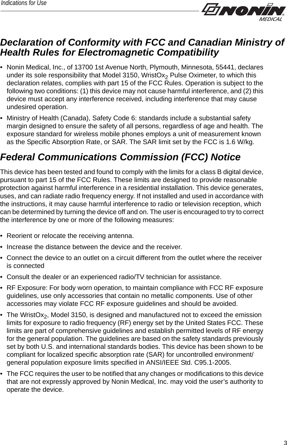 3Indications for UseDeclaration of Conformity with FCC and Canadian Ministry of Health Rules for Electromagnetic Compatibility • Nonin Medical, Inc., of 13700 1st Avenue North, Plymouth, Minnesota, 55441, declares under its sole responsibility that Model 3150, WristOx2 Pulse Oximeter, to which this declaration relates, complies with part 15 of the FCC Rules. Operation is subject to the following two conditions: (1) this device may not cause harmful interference, and (2) this device must accept any interference received, including interference that may cause undesired operation.• Ministry of Health (Canada), Safety Code 6: standards include a substantial safety margin designed to ensure the safety of all persons, regardless of age and health. The exposure standard for wireless mobile phones employs a unit of measurement known as the Specific Absorption Rate, or SAR. The SAR limit set by the FCC is 1.6 W/kg. Federal Communications Commission (FCC) Notice This device has been tested and found to comply with the limits for a class B digital device, pursuant to part 15 of the FCC Rules. These limits are designed to provide reasonable protection against harmful interference in a residential installation. This device generates, uses, and can radiate radio frequency energy. If not installed and used in accordance with the instructions, it may cause harmful interference to radio or television reception, which can be determined by turning the device off and on. The user is encouraged to try to correct the interference by one or more of the following measures: • Reorient or relocate the receiving antenna.• Increase the distance between the device and the receiver.• Connect the device to an outlet on a circuit different from the outlet where the receiver is connected• Consult the dealer or an experienced radio/TV technician for assistance.• RF Exposure: For body worn operation, to maintain compliance with FCC RF exposure guidelines, use only accessories that contain no metallic components. Use of other accessories may violate FCC RF exposure guidelines and should be avoided.• The WristOx2, Model 3150, is designed and manufactured not to exceed the emission limits for exposure to radio frequency (RF) energy set by the United States FCC. These limits are part of comprehensive guidelines and establish permitted levels of RF energy for the general population. The guidelines are based on the safety standards previously set by both U.S. and international standards bodies. This device has been shown to be compliant for localized specific absorption rate (SAR) for uncontrolled environment/general population exposure limits specified in ANSI/IEEE Std. C95.1-2005.• The FCC requires the user to be notified that any changes or modifications to this device that are not expressly approved by Nonin Medical, Inc. may void the user’s authority to operate the device.