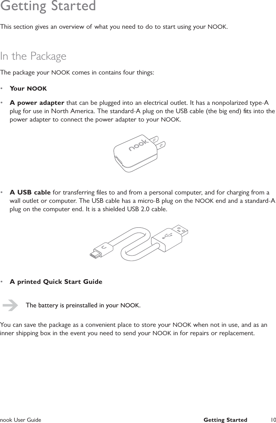  nook User Guide  Getting Started 10Getting StartedThis section gives an overview of  what you need to do to start using your NOOK.In the PackageThe package your NOOK comes in contains four things:•  Your NOOK•  A power adapter that can be plugged into an electrical outlet. It has a nonpolarized type-A plug for use in North America. The standard-A plug on the USB cable (the big end) ﬁts into the power adapter to connect the power adapter to your NOOK.•  A USB cable for transferring ﬁles to and from a personal computer, and for charging from a wall outlet or computer. The USB cable has a micro-B plug on the NOOK end and a standard-A plug on the computer end. It is a shielded USB 2.0 cable.•  A printed Quick Start GuideThe battery is preinstalled in your NOOK.You can save the package as a convenient place to store your NOOK when not in use, and as an inner shipping box in the event you need to send your NOOK in for repairs or replacement.