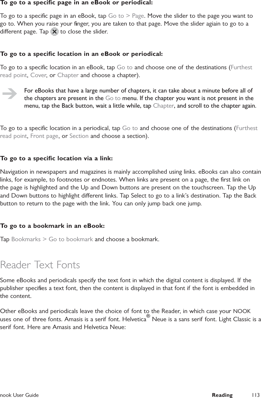  nook User Guide  Reading 113To go to a speciﬁc page in an eBook or periodical:To go to a speciﬁc page in an eBook, tap Go to &gt; Page. Move the slider to the page you want to go to. When you raise your ﬁnger, you are taken to that page. Move the slider agiain to go to a dierent page. Tap   to close the slider.To go to a speciﬁc location in an eBook or periodical:To go to a speciﬁc location in an eBook, tap Go to and choose one of the destinations (Furthest read point, Cover, or Chapter and choose a chapter).For eBooks that have a large number of chapters, it can take about a minute before all of the chapters are present in the Go to menu. If the chapter you want is not present in the menu, tap the Back button, wait a little while, tap Chapter, and scroll to the chapter again.To go to a speciﬁc location in a periodical, tap Go to and choose one of the destinations (Furthest read point, Front page, or Section and choose a section).To go to a speciﬁc location via a link:Navigation in newspapers and magazines is mainly accomplished using links. eBooks can also contain links, for example, to footnotes or endnotes. When links are present on a page, the ﬁrst link on the page is highlighted and the Up and Down buttons are present on the touchscreen. Tap the Up and Down buttons to highlight dierent links. Tap Select to go to a link’s destination. Tap the Back button to return to the page with the link. You can only jump back one jump.To go to a bookmark in an eBook:Tap Bookmarks &gt; Go to bookmark and choose a bookmark.Reader Text FontsSome eBooks and periodicals specify the text font in which the digital content is displayed. If the publisher speciﬁes a text font, then the content is displayed in that font if the font is embedded in the content.Other eBooks and periodicals leave the choice of font to the Reader, in which case your NOOK uses one of three fonts. Amasis is a serif font. Helvetica® Neue is a sans serif font. Light Classic is a serif font. Here are Amasis and Helvetica Neue: