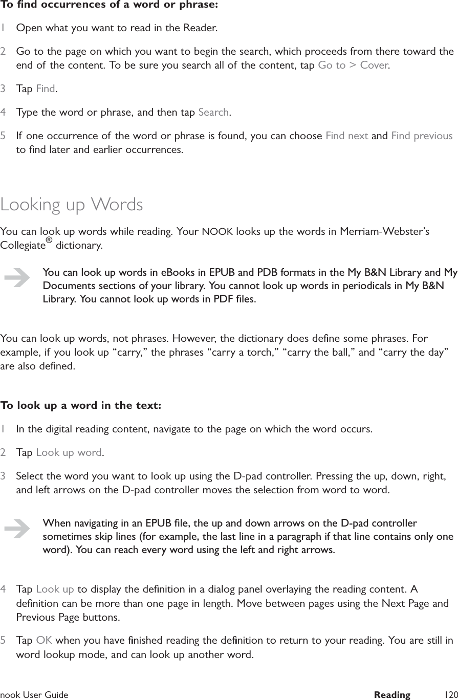  nook User Guide  Reading 120To ﬁnd occurrences of a word or phrase:1  Open what you want to read in the Reader.2  Go to the page on which you want to begin the search, which proceeds from there toward the end of the content. To be sure you search all of the content, tap Go to &gt; Cover.3  Tap Find.4  Type the word or phrase, and then tap Search.5  If one occurrence of the word or phrase is found, you can choose Find next and Find previous to ﬁnd later and earlier occurrences.Looking up WordsYou can look up words while reading. Your NOOK looks up the words in Merriam-Webster’s Collegiate® dictionary.You can look up words in eBooks in EPUB and PDB formats in the My B&amp;N Library and My Documents sections of your library. You cannot look up words in periodicals in My B&amp;N Library. You cannot look up words in PDF ﬁles.You can look up words, not phrases. However, the dictionary does deﬁne some phrases. For example, if you look up “carry,” the phrases “carry a torch,” “carry the ball,” and “carry the day” are also deﬁned.To look up a word in the text:1  In the digital reading content, navigate to the page on which the word occurs.2  Tap Look up word.3  Select the word you want to look up using the D-pad controller. Pressing the up, down, right, and left arrows on the D-pad controller moves the selection from word to word.When navigating in an EPUB ﬁle, the up and down arrows on the D-pad controller sometimes skip lines (for example, the last line in a paragraph if that line contains only one word). You can reach every word using the left and right arrows.4  Tap Look up to display the deﬁnition in a dialog panel overlaying the reading content. A deﬁnition can be more than one page in length. Move between pages using the Next Page and Previous Page buttons.5  Tap OK when you have ﬁnished reading the deﬁnition to return to your reading. You are still in word lookup mode, and can look up another word.