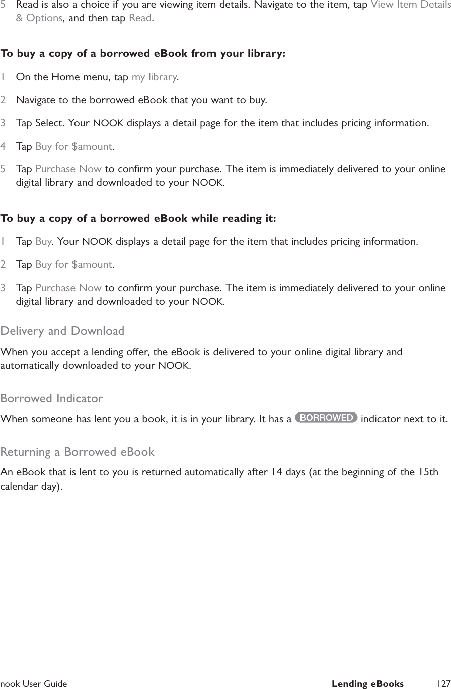  nook User Guide  Lending eBooks 1275  Read is also a choice if you are viewing item details. Navigate to the item, tap View Item Details &amp; Options, and then tap Read.To buy a copy of a borrowed eBook from your library:1  On the Home menu, tap my library.2  Navigate to the borrowed eBook that you want to buy.3  Tap Select. Your NOOK displays a detail page for the item that includes pricing information.4  Tap Buy for $amount.5  Tap Purchase Now to conﬁrm your purchase. The item is immediately delivered to your online digital library and downloaded to your NOOK.To buy a copy of a borrowed eBook while reading it:1  Tap Buy. Your NOOK displays a detail page for the item that includes pricing information.2  Tap Buy for $amount.3  Tap Purchase Now to conﬁrm your purchase. The item is immediately delivered to your online digital library and downloaded to your NOOK.Delivery and DownloadWhen you accept a lending oer, the eBook is delivered to your online digital library and automatically downloaded to your NOOK.Borrowed IndicatorWhen someone has lent you a book, it is in your library. It has a   indicator next to it.Returning a Borrowed eBookAn eBook that is lent to you is returned automatically after 14 days (at the beginning of the 15th calendar day).
