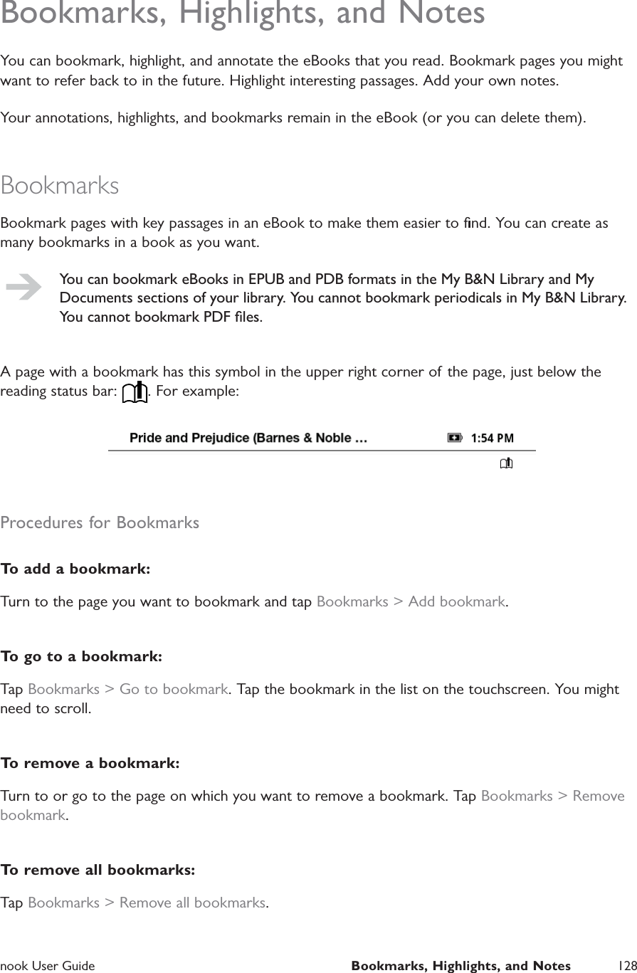  nook User Guide  Bookmarks, Highlights, and Notes 128Bookmarks, Highlights, and NotesYou can bookmark, highlight, and annotate the eBooks that you read. Bookmark pages you might want to refer back to in the future. Highlight interesting passages. Add your own notes.Your annotations, highlights, and bookmarks remain in the eBook (or you can delete them).BookmarksBookmark pages with key passages in an eBook to make them easier to ﬁnd. You can create as many bookmarks in a book as you want.You can bookmark eBooks in EPUB and PDB formats in the My B&amp;N Library and My Documents sections of your library. You cannot bookmark periodicals in My B&amp;N Library. You cannot bookmark PDF ﬁles.A page with a bookmark has this symbol in the upper right corner of the page, just below the reading status bar:  . For example:Procedures for BookmarksTo add a bookmark:Turn to the page you want to bookmark and tap Bookmarks &gt; Add bookmark.To go to a bookmark:Tap Bookmarks &gt; Go to bookmark. Tap the bookmark in the list on the touchscreen. You might need to scroll.To remove a bookmark:Turn to or go to the page on which you want to remove a bookmark. Tap Bookmarks &gt; Remove bookmark.To remove all bookmarks:Tap Bookmarks &gt; Remove all bookmarks.