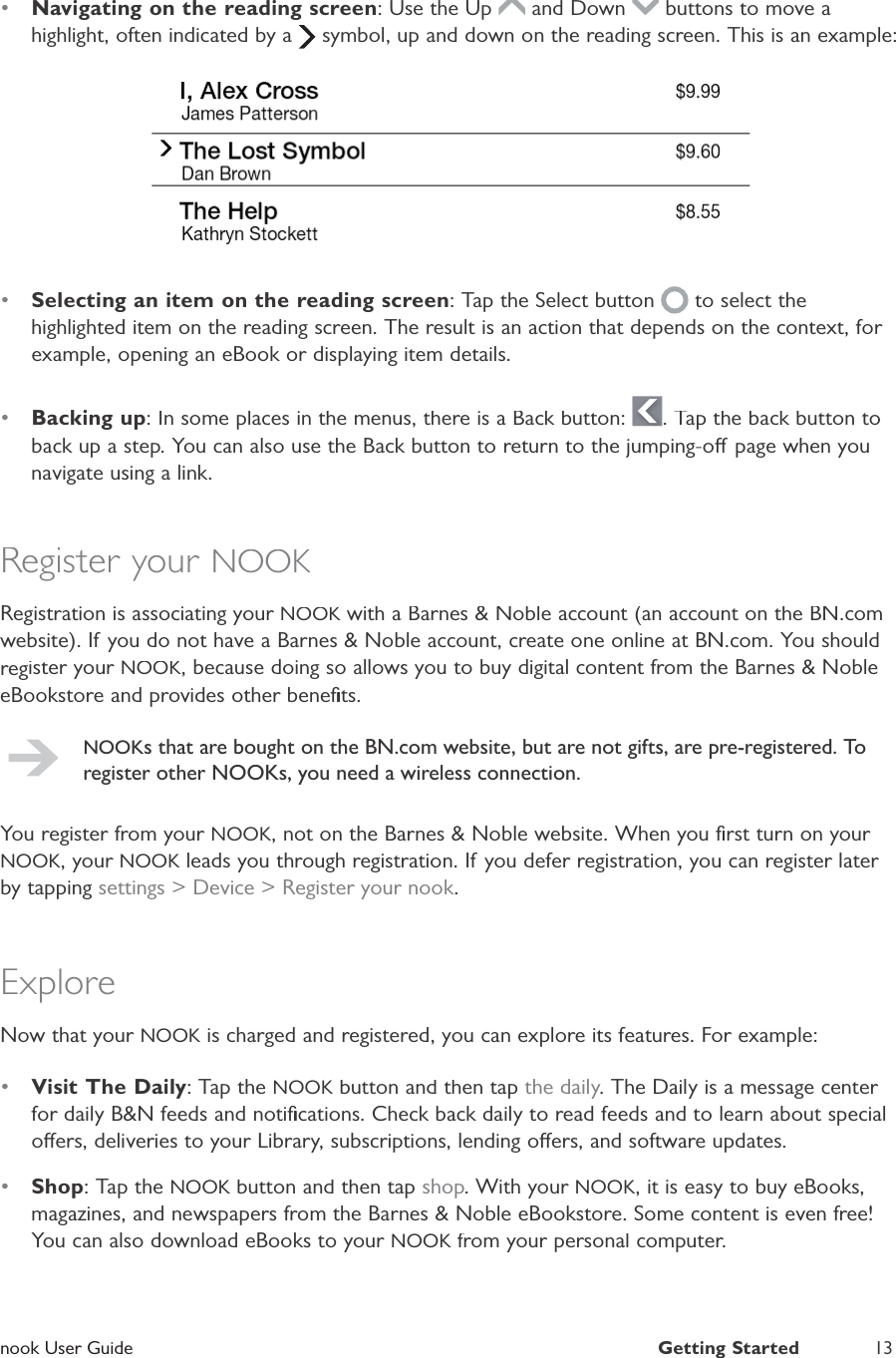 nook User GuideGetting Started 13•Navigating on the reading screen: Use the Up and Down  buttons to move ahighlight, often indicated by a  symbol, up and down on the reading screen. This is an example:•Selecting an item on the reading screen: Tap the Select button  to select thehighlighted item on the reading screen. The result is an action that depends on the context, for example, opening an eBook or displaying item details.•Backing up: In some places in the menus, there is a Back button: . Tap the back button toback up a step. You can also use the Back button to return to the jumping-o page when younavigate using a link.Register your NOOKRegistration is associating your NOOK with a Barnes &amp; Noble account (an account on the BN.comKwebsite). If you do not have a Barnes &amp; Noble account, create one online at BN.com. You shouldregister your NOOK, because doing so allows you to buy digital content from the Barnes &amp; NobleeBookstore and provides other beneﬁts.NOOKs that are bought on the BN.com website, but are not gifts, are pre-registered. Toregister other NOOKs, you need a wireless connection.You register from your NOOK, not on the Barnes &amp; Noble website. When you ﬁrst turn on your NOOK, your NOOK leads you through registration. If you defer registration, you can register later Kby tapping settings &gt; Device &gt; Register your nook.ExploreNow that your NOOK is charged and registered, you can explore its features. For example:K•Visit The Daily: Tap theNOOK button and then tapKthe daily. The Daily is a message center for daily B&amp;N feeds and notiﬁcations. Check back daily to read feeds and to learn about specialoers, deliveries to your Library, subscriptions, lending oers, and software updates.•Shop: Tap theNOOK button and then tapKshop. With your NOOK, it is easy to buy eBooks,magazines, and newspapers from the Barnes &amp; Noble eBookstore. Some content is even free!You can also download eBooks to your NOOK from your personal computer.K