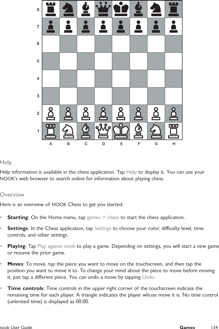  nook User Guide  Games 134HelpHelp information is available in the chess application. Tap Help to display it. You can use your NOOK’s web browser to search online for information about playing chess.OverviewHere is an overview of  NOOK Chess to get you started:•  Starting: On the Home menu, tap games &gt; chess to start the chess application.•  Settings: In the Chess application, tap Settings to choose your color, diculty level, time controls, and other settings.•  Playing: Tap Play against nook to play a game. Depending on settings, you will start a new game or resume the prior game.•  Moves: To move, tap the piece you want to move on the touchscreen, and then tap the position you want to move it to. To change your mind about the piece to move before moving it, just tap a dierent piece. You can undo a move by tapping Undo.•  Time controls: Time controls in the upper right corner of the touchscreen indicate the remaining time for each player. A triangle indicates the player whose move it is. No time control (unlimited time) is displayed as 00:00.