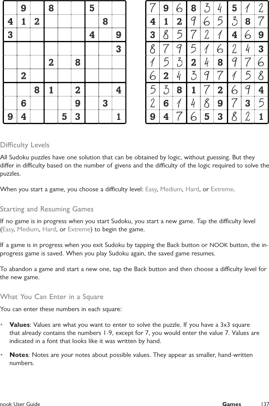  nook User Guide  Games 137Diculty LevelsAll Sudoku puzzles have one solution that can be obtained by logic, without guessing. But they dier in diculty based on the number of givens and the diculty of the logic required to solve the puzzles.When you start a game, you choose a diculty level: Easy, Medium, Hard, or Extreme.Starting and Resuming GamesIf no game is in progress when you start Sudoku, you start a new game. Tap the diculty level (Easy, Medium, Hard, or Extreme) to begin the game.If a game is in progress when you exit Sudoku by tapping the Back button or NOOK button, the in-progress game is saved. When you play Sudoku again, the saved game resumes.To abandon a game and start a new one, tap the Back button and then choose a diculty level for the new game.What You Can Enter in a SquareYou can enter these numbers in each square:•  Values: Values are what you want to enter to solve the puzzle. If you have a 3x3 square that already contains the numbers 1-9, except for 7, you would enter the value 7. Values are indicated in a font that looks like it was written by hand.•  Notes: Notes are your notes about possible values. They appear as smaller, hand-written numbers.