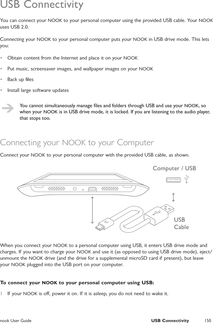  nook User Guide  USB Connectivity 150USB ConnectivityYou can connect your NOOK to your personal computer using the provided USB cable. Your NOOK uses USB 2.0.Connecting your NOOK to your personal computer puts your NOOK in USB drive mode. This lets you:•  Obtain content from the Internet and place it on your NOOK•  Put music, screensaver images, and wallpaper images on your NOOK•  Back up ﬁles•  Install large software updatesYou cannot simultaneously manage ﬁles and folders through USB and use your NOOK, so when your NOOK is in USB drive mode, it is locked. If you are listening to the audio player, that stops too.Connecting your NOOK to your ComputerConnect your NOOK to your personal computer with the provided USB cable, as shown.USB CableComputer / USBWhen you connect your NOOK to a personal computer using USB, it enters USB drive mode and charges. If you want to charge your NOOK and use it (as opposed to using USB drive mode), eject/unmount the NOOK drive (and the drive for a supplemental microSD card if present), but leave your NOOK plugged into the USB port on your computer.To connect your NOOK to your personal computer using USB:1  If your NOOK is o, power it on. If it is asleep, you do not need to wake it.