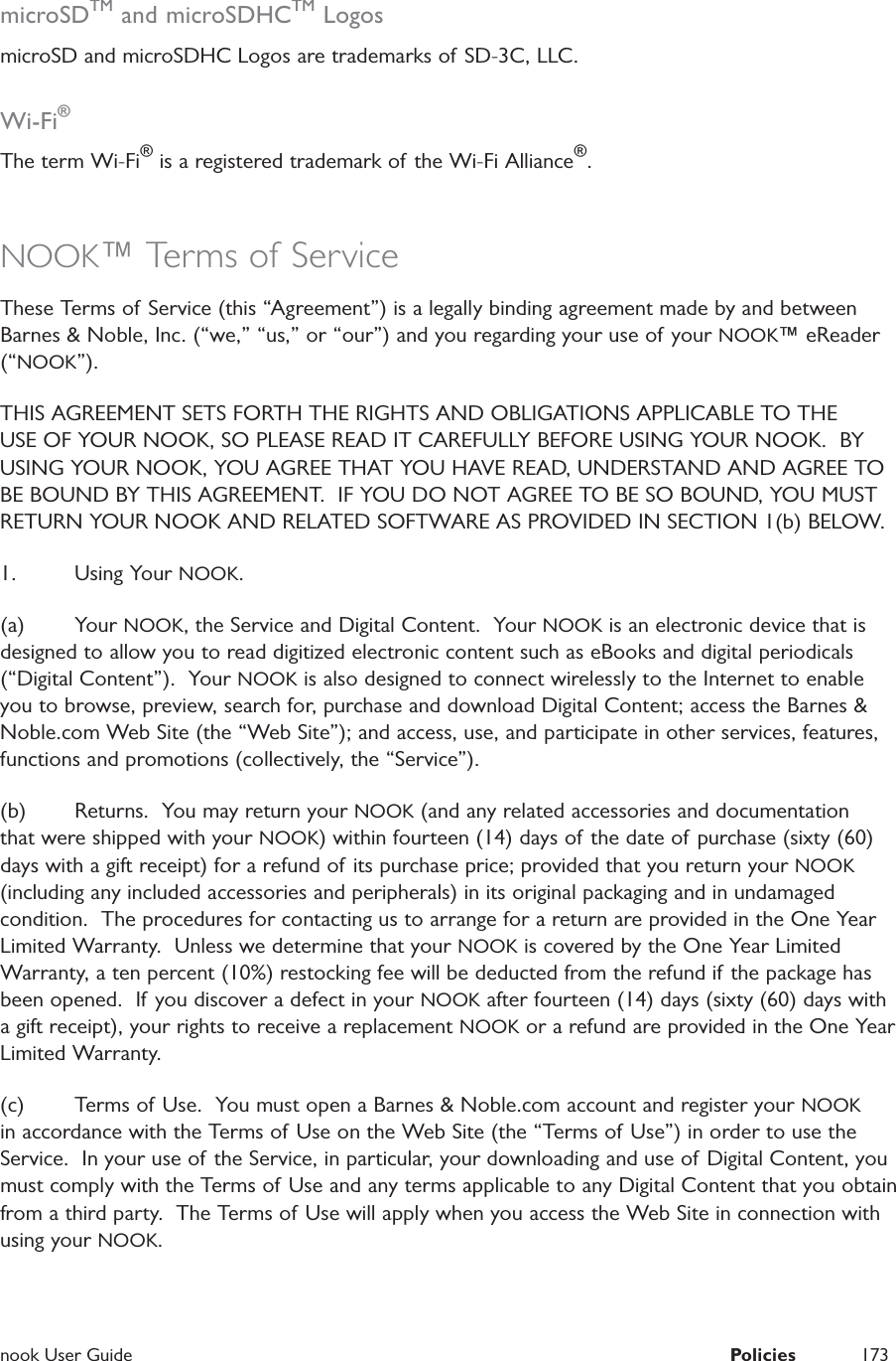  nook User Guide  Policies 173microSDTM and microSDHCTM LogosmicroSD and microSDHC Logos are trademarks of SD-3C, LLC.Wi-Fi®The term Wi-Fi® is a registered trademark of the Wi-Fi Alliance®.NOOK™ Terms of ServiceThese Terms of Service (this “Agreement”) is a legally binding agreement made by and between Barnes &amp; Noble, Inc. (“we,” “us,” or “our”) and you regarding your use of your NOOK™ eReader (“NOOK”).  THIS AGREEMENT SETS FORTH THE RIGHTS AND OBLIGATIONS APPLICABLE TO THE USE OF YOUR NOOK, SO PLEASE READ IT CAREFULLY BEFORE USING YOUR NOOK.  BY USING YOUR NOOK, YOU AGREE THAT YOU HAVE READ, UNDERSTAND AND AGREE TO BE BOUND BY THIS AGREEMENT.  IF YOU DO NOT AGREE TO BE SO BOUND, YOU MUST RETURN YOUR NOOK AND RELATED SOFTWARE AS PROVIDED IN SECTION 1(b) BELOW.1. Using Your NOOK.(a) Your NOOK, the Service and Digital Content.  Your NOOK is an electronic device that is designed to allow you to read digitized electronic content such as eBooks and digital periodicals (“Digital Content”).  Your NOOK is also designed to connect wirelessly to the Internet to enable you to browse, preview, search for, purchase and download Digital Content; access the Barnes &amp; Noble.com Web Site (the “Web Site”); and access, use, and participate in other services, features, functions and promotions (collectively, the “Service”).  (b)  Returns.  You may return your NOOK (and any related accessories and documentation that were shipped with your NOOK) within fourteen (14) days of the date of purchase (sixty (60) days with a gift receipt) for a refund of its purchase price; provided that you return your NOOK (including any included accessories and peripherals) in its original packaging and in undamaged condition.  The procedures for contacting us to arrange for a return are provided in the One Year Limited Warranty.  Unless we determine that your NOOK is covered by the One Year Limited Warranty, a ten percent (10%) restocking fee will be deducted from the refund if  the package has been opened.  If you discover a defect in your NOOK after fourteen (14) days (sixty (60) days with a gift receipt), your rights to receive a replacement NOOK or a refund are provided in the One Year Limited Warranty.  (c)  Terms of Use.  You must open a Barnes &amp; Noble.com account and register your NOOK in accordance with the Terms of Use on the Web Site (the “Terms of Use”) in order to use the Service.  In your use of the Service, in particular, your downloading and use of Digital Content, you must comply with the Terms of Use and any terms applicable to any Digital Content that you obtain from a third party.  The Terms of Use will apply when you access the Web Site in connection with using your NOOK.  