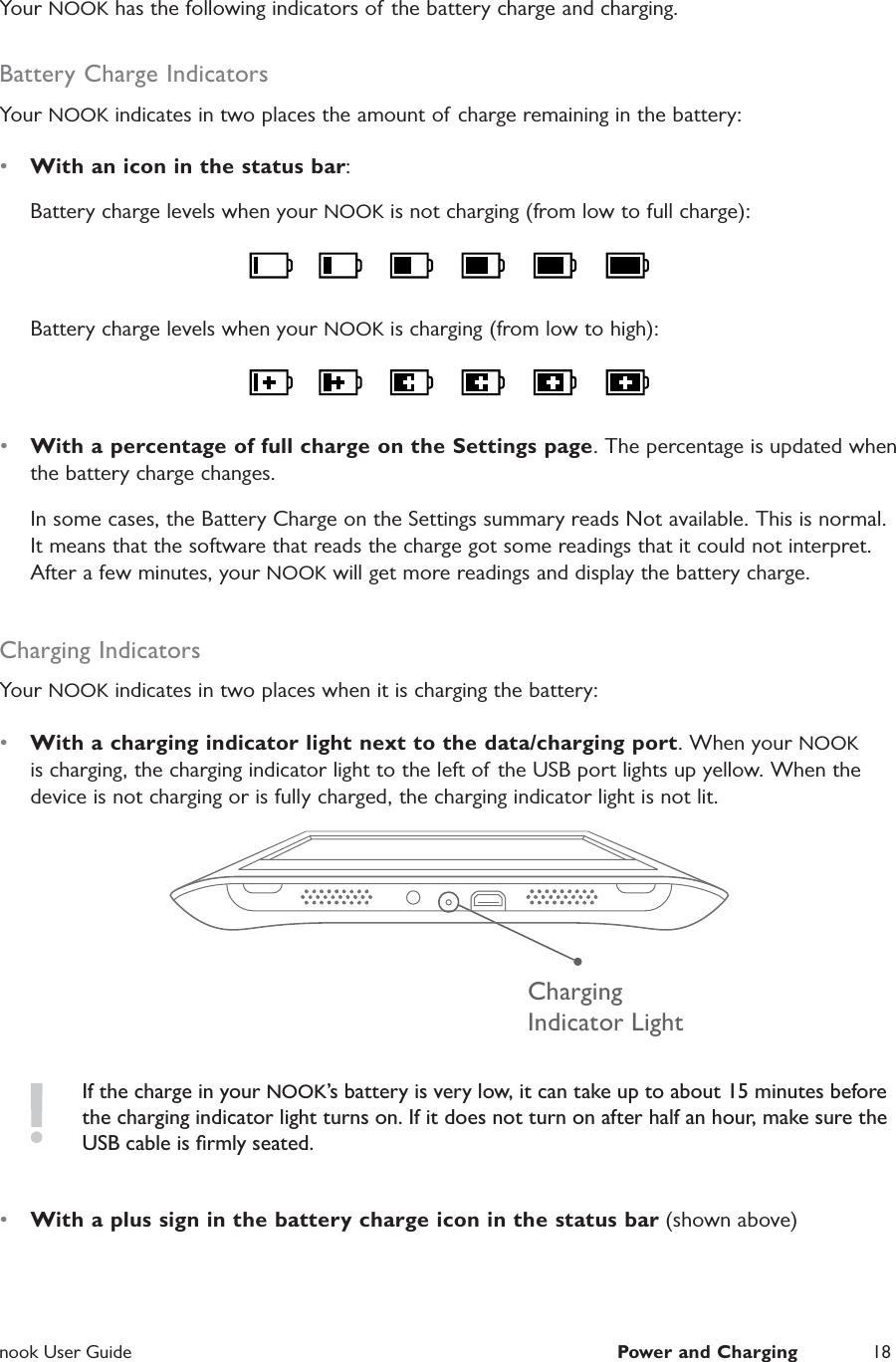  nook User Guide  Power and Charging 18Your NOOK has the following indicators of the battery charge and charging.Battery Charge IndicatorsYour NOOK indicates in two places the amount of charge remaining in the battery:•  With an icon in the status bar:Battery charge levels when your NOOK is not charging (from low to full charge):Battery charge levels when your NOOK is charging (from low to high):•  With a percentage of full charge on the Settings page. The percentage is updated when the battery charge changes.In some cases, the Battery Charge on the Settings summary reads Not available. This is normal. It means that the software that reads the charge got some readings that it could not interpret. After a few minutes, your NOOK will get more readings and display the battery charge.Charging IndicatorsYour NOOK indicates in two places when it is charging the battery:•  With a charging indicator light next to the data/charging port. When your NOOK is charging, the charging indicator light to the left of the USB port lights up yellow. When the device is not charging or is fully charged, the charging indicator light is not lit.ChargingIndicator LightIf the charge in your NOOK’s battery is very low, it can take up to about 15 minutes before the charging indicator light turns on. If it does not turn on after half an hour, make sure the USB cable is ﬁrmly seated.•  With a plus sign in the battery charge icon in the status bar (shown above)
