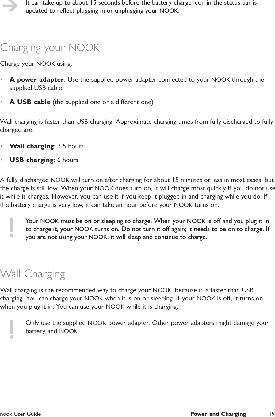  nook User Guide  Power and Charging 19It can take up to about 15 seconds before the battery charge icon in the status bar is updated to reﬂect plugging in or unplugging your NOOK.Charging your NOOKCharge your NOOK using:•  A power adapter. Use the supplied power adapter connected to your NOOK through the supplied USB cable.•  A USB cable (the supplied one or a dierent one)Wall charging is faster than USB charging. Approximate charging times from fully discharged to fully charged are:•  Wall charging: 3.5 hours•  USB charging: 6 hoursA fully discharged NOOK will turn on after charging for about 15 minutes or less in most cases, but the charge is still low. When your NOOK does turn on, it will charge most quickly if  you do not use it while it charges. However, you can use it if you keep it plugged in and charging while you do. If the battery charge is very low, it can take an hour before your NOOK turns on.Your NOOK must be on or sleeping to charge. When your NOOK is o and you plug it in to charge it, your NOOK turns on. Do not turn it o again; it needs to be on to charge. If you are not using your NOOK, it will sleep and continue to charge.Wall ChargingWall charging is the recommended way to charge your NOOK, because it is faster than USB charging. You can charge your NOOK when it is on or sleeping. If your NOOK is o, it turns on when you plug it in. You can use your NOOK while it is charging.Only use the supplied NOOK power adapter. Other power adapters might damage your battery and NOOK.