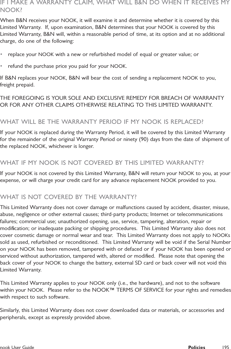  nook User Guide  Policies 195IF I MAKE A WARRANTY CLAIM, WHAT WILL B&amp;N DO WHEN IT RECEIVES MY NOOK?When B&amp;N receives your NOOK, it will examine it and determine whether it is covered by this Limited Warranty.  If, upon examination, B&amp;N determines that your NOOK is covered by this Limited Warranty, B&amp;N will, within a reasonable period of time, at its option and at no additional charge, do one of the following:•  replace your NOOK with a new or refurbished model of  equal or greater value; or•  refund the purchase price you paid for your NOOK. If B&amp;N replaces your NOOK, B&amp;N will bear the cost of sending a replacement NOOK to you, freight prepaid.  THE FOREGOING IS YOUR SOLE AND EXCLUSIVE REMEDY FOR BREACH OF WARRANTY OR FOR ANY OTHER CLAIMS OTHERWISE RELATING TO THIS LIMITED WARRANTY.  WHAT WILL BE THE WARRANTY PERIOD IF MY NOOK IS REPLACED?If your NOOK is replaced during the Warranty Period, it will be covered by this Limited Warranty for the remainder of the original Warranty Period or ninety (90) days from the date of shipment of the replaced NOOK, whichever is longer.WHAT IF MY NOOK IS NOT COVERED BY THIS LIMITED WARRANTY?If your NOOK is not covered by this Limited Warranty, B&amp;N will return your NOOK to you, at your expense, or will charge your credit card for any advance replacement NOOK provided to you.WHAT IS NOT COVERED BY THE WARRANTY?This Limited Warranty does not cover damage or malfunctions caused by accident, disaster, misuse, abuse, negligence or other external causes; third-party products; Internet or telecommunications failures; commercial use; unauthorized opening, use, service, tampering, alteration, repair or modiﬁcation; or inadequate packing or shipping procedures.  This Limited Warranty also does not cover cosmetic damage or normal wear and tear.  This Limited Warranty does not apply to NOOKs sold as used, refurbished or reconditioned.  This Limited Warranty will be void if the Serial Number on your NOOK has been removed, tampered with or defaced or if your NOOK has been opened or serviced without authorization, tampered with, altered or modiﬁed.  Please note that opening the back cover of your NOOK to change the battery, external SD card or back cover will not void this Limited Warranty.  This Limited Warranty applies to your NOOK only (i.e., the hardware), and not to the software within your NOOK.  Please refer to the NOOK™ TERMS OF SERVICE for your rights and remedies with respect to such software.  Similarly, this Limited Warranty does not cover downloaded data or materials, or accessories and peripherals, except as expressly provided above. 
