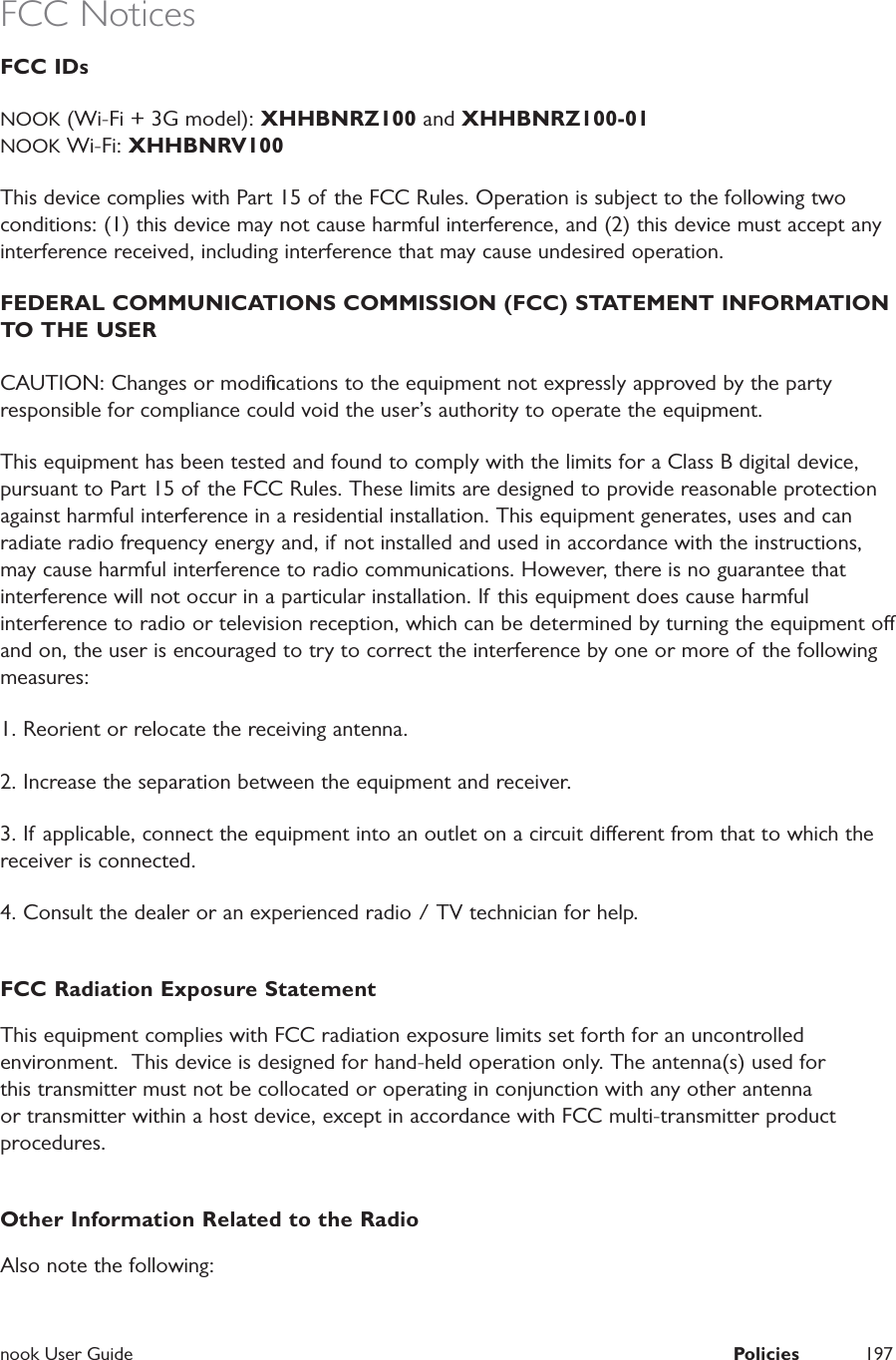  nook User Guide  Policies 197FCC NoticesFCC IDs NOOK (Wi-Fi + 3G model): XHHBNRZ100 and XHHBNRZ100-01NOOK Wi-Fi: XHHBNRV100This device complies with Part 15 of the FCC Rules. Operation is subject to the following two conditions: (1) this device may not cause harmful interference, and (2) this device must accept any interference received, including interference that may cause undesired operation.FEDERAL COMMUNICATIONS COMMISSION (FCC) STATEMENT INFORMATION TO THE USER CAUTION: Changes or modiﬁcations to the equipment not expressly approved by the party responsible for compliance could void the user’s authority to operate the equipment. This equipment has been tested and found to comply with the limits for a Class B digital device, pursuant to Part 15 of the FCC Rules. These limits are designed to provide reasonable protection against harmful interference in a residential installation. This equipment generates, uses and can radiate radio frequency energy and, if not installed and used in accordance with the instructions, may cause harmful interference to radio communications. However, there is no guarantee that interference will not occur in a particular installation. If this equipment does cause harmful interference to radio or television reception, which can be determined by turning the equipment o and on, the user is encouraged to try to correct the interference by one or more of the following measures: 1. Reorient or relocate the receiving antenna. 2. Increase the separation between the equipment and receiver. 3. If applicable, connect the equipment into an outlet on a circuit dierent from that to which the receiver is connected.4. Consult the dealer or an experienced radio / TV technician for help. FCC Radiation Exposure StatementThis equipment complies with FCC radiation exposure limits set forth for an uncontrolled environment.  This device is designed for hand-held operation only. The antenna(s) used for this transmitter must not be collocated or operating in conjunction with any other antenna or transmitter within a host device, except in accordance with FCC multi-transmitter product procedures.Other Information Related to the RadioAlso note the following:
