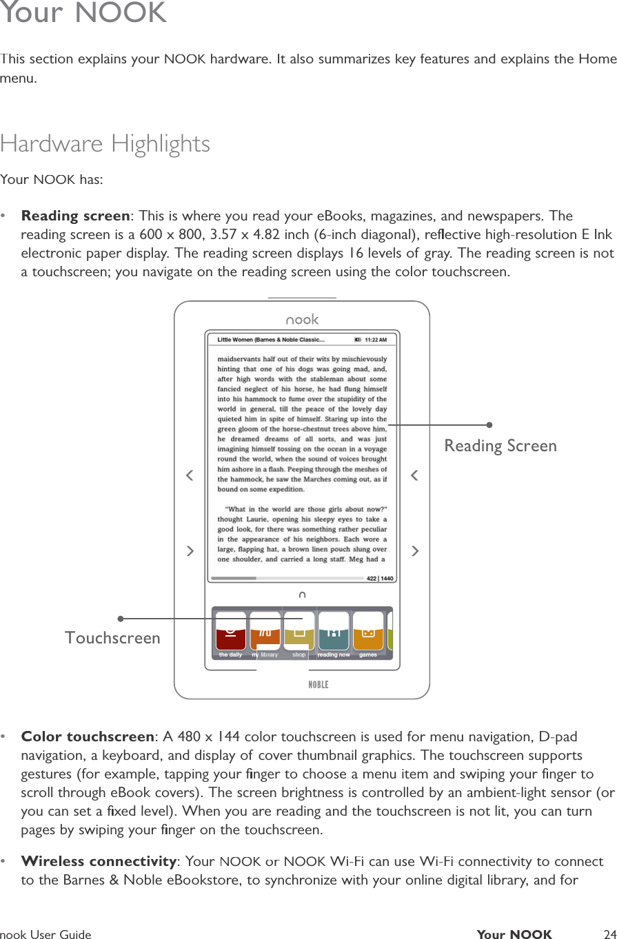 nook User GuideYour NOOK24Your NOOKThis section explains your NOOK hardware. It also summarizes key features and explains the HomeKmenu.Hardware HighlightsYour NOOK has:K•Reading screen: This is where you read your eBooks, magazines, and newspapers. Thereading screen is a 600 x 800, 3.57 x 4.82 inch (6-inch diagonal), reﬂective high-resolution E Ink electronic paper display. The reading screen displays 16 levels of gray. The reading screen is not a touchscreen; you navigate on the reading screen using the color touchscreen.TouchscreenReading Screenthe daily my library shopreading nowreading nowgames•Color touchscreen: A 480 x 144 color touchscreen is used for menu navigation, D-padnavigation, a keyboard, and display of cover thumbnail graphics. The touchscreen supportsgestures (for example, tapping your ﬁnger to choose a menu item and swiping your ﬁnger toscroll through eBook covers). The screen brightness is controlled by an ambient-light sensor (or you can set a ﬁxed level). When you are reading and the touchscreen is not lit, you can turnpages by swiping your ﬁnger on the touchscreen.•Wireless connectivity: Your NOOK or KNOOK Wi-Fi can use Wi-Fi connectivity to connect Kto the Barnes &amp; Noble eBookstore, to synchronize with your online digital library, and for 