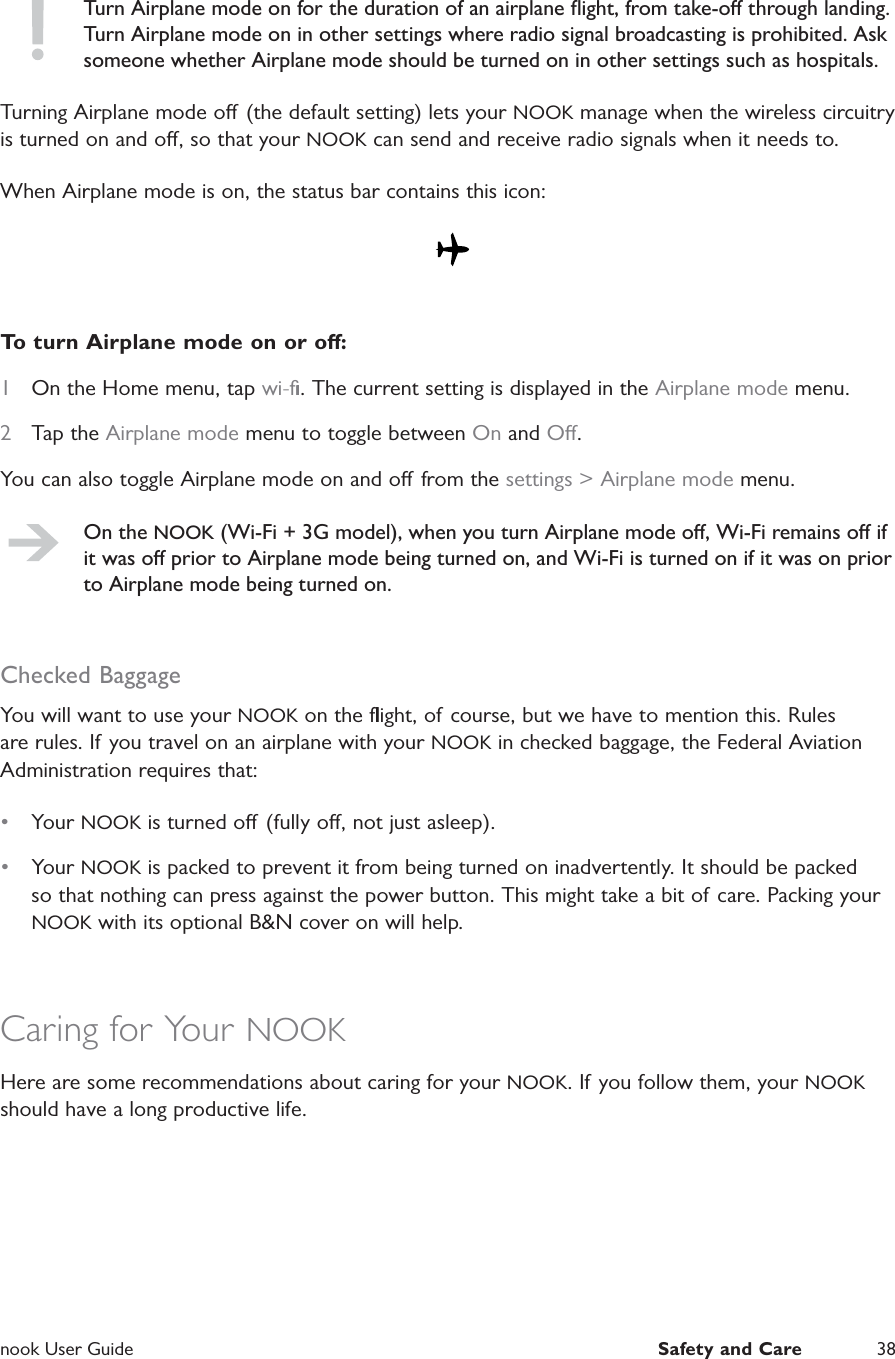  nook User Guide  Safety and Care 38Turn Airplane mode on for the duration of an airplane ﬂight, from take-o through landing. Turn Airplane mode on in other settings where radio signal broadcasting is prohibited. Ask someone whether Airplane mode should be turned on in other settings such as hospitals.Turning Airplane mode o (the default setting) lets your NOOK manage when the wireless circuitry is turned on and o, so that your NOOK can send and receive radio signals when it needs to.When Airplane mode is on, the status bar contains this icon: To turn Airplane mode on or o:1  On the Home menu, tap wi-ﬁ. The current setting is displayed in the Airplane mode menu.2  Tap the Airplane mode menu to toggle between On and O.You can also toggle Airplane mode on and o from the settings &gt; Airplane mode menu.On the NOOK (Wi-Fi + 3G model), when you turn Airplane mode o, Wi-Fi remains o if it was o prior to Airplane mode being turned on, and Wi-Fi is turned on if it was on prior to Airplane mode being turned on.Checked BaggageYou will want to use your NOOK on the ﬂight, of course, but we have to mention this. Rules are rules. If you travel on an airplane with your NOOK in checked baggage, the Federal Aviation Administration requires that:•  Your NOOK is turned o (fully o, not just asleep).•  Your NOOK is packed to prevent it from being turned on inadvertently. It should be packed so that nothing can press against the power button. This might take a bit of care. Packing your NOOK with its optional B&amp;N cover on will help.Caring for Your NOOKHere are some recommendations about caring for your NOOK. If you follow them, your NOOK should have a long productive life.