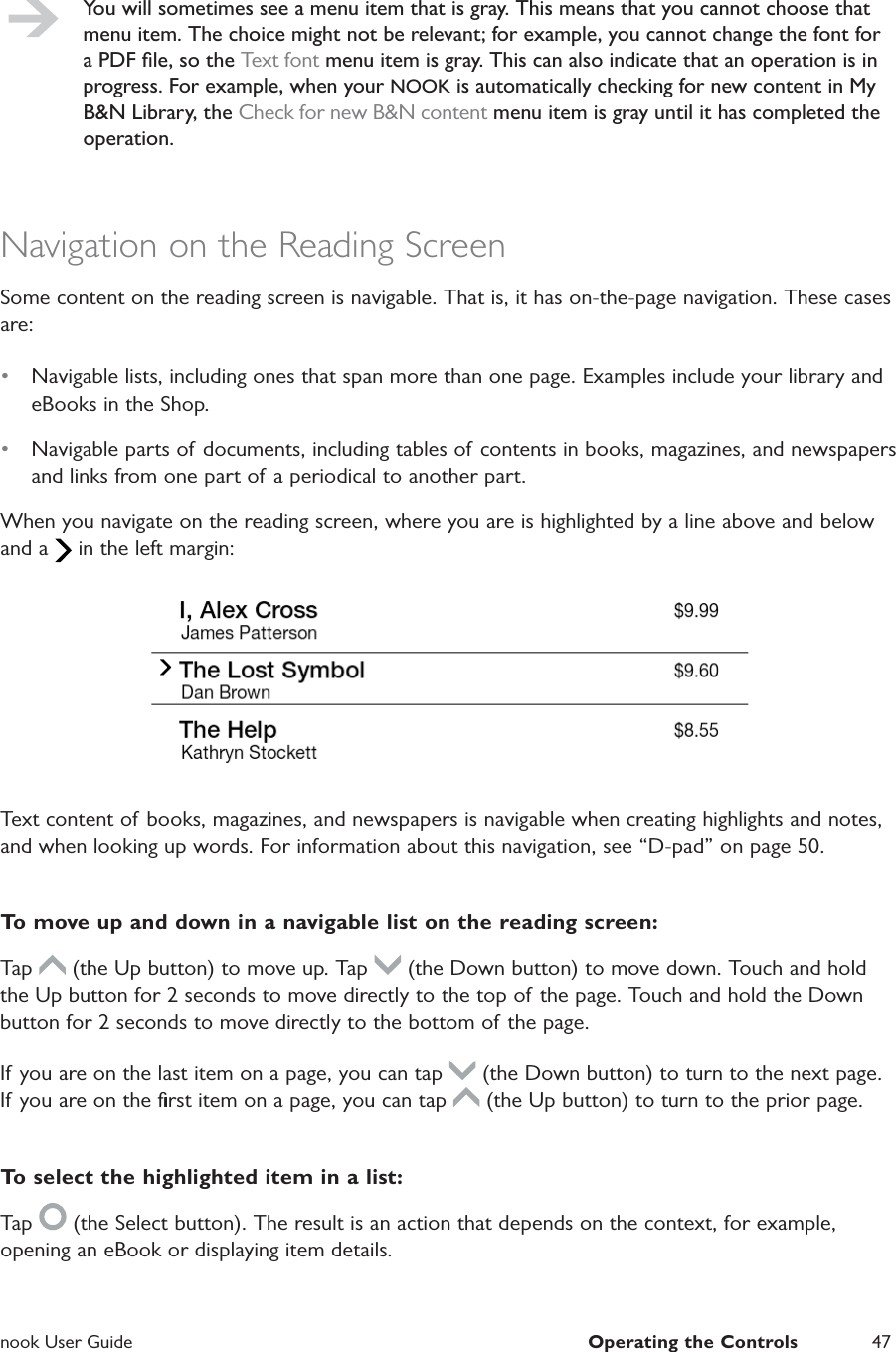  nook User Guide  Operating the Controls 47You will sometimes see a menu item that is gray. This means that you cannot choose that menu item. The choice might not be relevant; for example, you cannot change the font for a PDF ﬁle, so the Text font menu item is gray. This can also indicate that an operation is in progress. For example, when your NOOK is automatically checking for new content in My B&amp;N Library, the Check for new B&amp;N content menu item is gray until it has completed the operation.Navigation on the Reading ScreenSome content on the reading screen is navigable. That is, it has on-the-page navigation. These cases are:•  Navigable lists, including ones that span more than one page. Examples include your library and eBooks in the Shop.•  Navigable parts of documents, including tables of contents in books, magazines, and newspapers and links from one part of a periodical to another part.When you navigate on the reading screen, where you are is highlighted by a line above and below and a   in the left margin:Text content of books, magazines, and newspapers is navigable when creating highlights and notes, and when looking up words. For information about this navigation, see “D-pad” on page 50.To move up and down in a navigable list on the reading screen:Tap   (the Up button) to move up. Tap   (the Down button) to move down. Touch and hold the Up button for 2 seconds to move directly to the top of  the page. Touch and hold the Down button for 2 seconds to move directly to the bottom of the page.If you are on the last item on a page, you can tap   (the Down button) to turn to the next page. If you are on the ﬁrst item on a page, you can tap   (the Up button) to turn to the prior page.To select the highlighted item in a list:Tap   (the Select button). The result is an action that depends on the context, for example, opening an eBook or displaying item details.