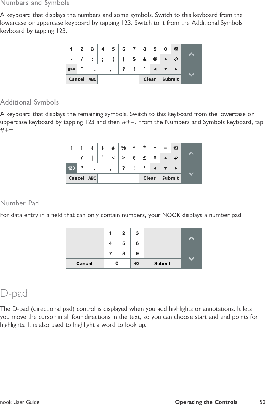 nook User GuideOperating the Controls50Numbers and SymbolsA keyboard that displays the numbers and some symbols. Switch to this keyboard from thelowercase or uppercase keyboard by tapping 123. Switch to it from the Additional Symbolskeyboard by tapping 123.$%&amp;Ȋ &quot;Ȇ&amp;DQFHO 6XEPLW&amp;OHDU Additional SymbolsA keyboard that displays the remaining symbols. Switch to this keyboard from the lowercase or uppercase keyboard by tapping 123 and then #+=. From the Numbers and Symbols keyboard, tap#+=.$%&amp;B _C!ȜegȊ &quot;Ȇ@&gt;^`A &amp;DQFHO 6XEPLW&amp;OHDUNumber PadFor data entry in a ﬁeld that can only contain numbers, your NOOK displays a number pad:KD-padThe D-pad (directional pad) control is displayed when you add highlights or annotations. It letsyou move the cursor in all four directions in the text, so you can choose start and end points for highlights. It is also used to highlight a word to look up.