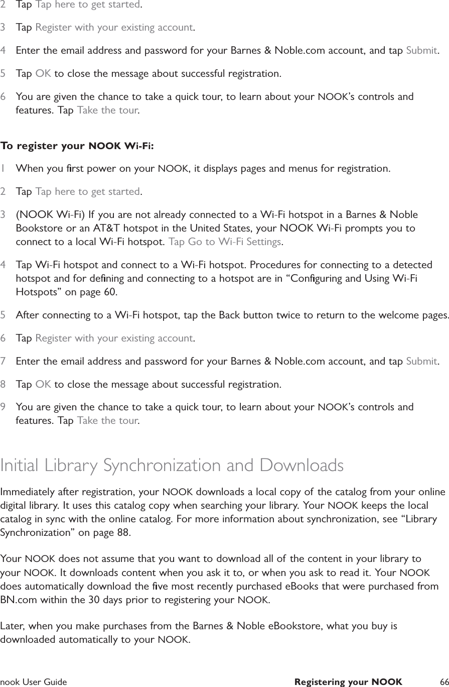  nook User Guide  Registering your NOOK 662  Tap Tap here to get started.3  Tap Register with your existing account.4  Enter the email address and password for your Barnes &amp; Noble.com account, and tap Submit.5  Tap OK to close the message about successful registration.6  You are given the chance to take a quick tour, to learn about your NOOK’s controls and features. Tap Take the tour.To register your NOOK Wi-Fi:1  When you ﬁrst power on your NOOK, it displays pages and menus for registration.2  Tap Tap here to get started.3  (NOOK Wi-Fi) If you are not already connected to a Wi-Fi hotspot in a Barnes &amp; Noble Bookstore or an AT&amp;T hotspot in the United States, your NOOK Wi-Fi prompts you to connect to a local Wi-Fi hotspot. Tap Go to Wi-Fi Settings.4  Tap Wi-Fi hotspot and connect to a Wi-Fi hotspot. Procedures for connecting to a detected hotspot and for deﬁning and connecting to a hotspot are in “Conﬁguring and Using Wi-Fi Hotspots” on page 60.5  After connecting to a Wi-Fi hotspot, tap the Back button twice to return to the welcome pages.6  Tap Register with your existing account.7  Enter the email address and password for your Barnes &amp; Noble.com account, and tap Submit.8  Tap OK to close the message about successful registration.9  You are given the chance to take a quick tour, to learn about your NOOK’s controls and features. Tap Take the tour.Initial Library Synchronization and DownloadsImmediately after registration, your NOOK downloads a local copy of the catalog from your online digital library. It uses this catalog copy when searching your library. Your NOOK keeps the local catalog in sync with the online catalog. For more information about synchronization, see “Library Synchronization” on page 88.Your NOOK does not assume that you want to download all of the content in your library to your NOOK. It downloads content when you ask it to, or when you ask to read it. Your NOOK does automatically download the ﬁve most recently purchased eBooks that were purchased from BN.com within the 30 days prior to registering your NOOK.Later, when you make purchases from the Barnes &amp; Noble eBookstore, what you buy is downloaded automatically to your NOOK.