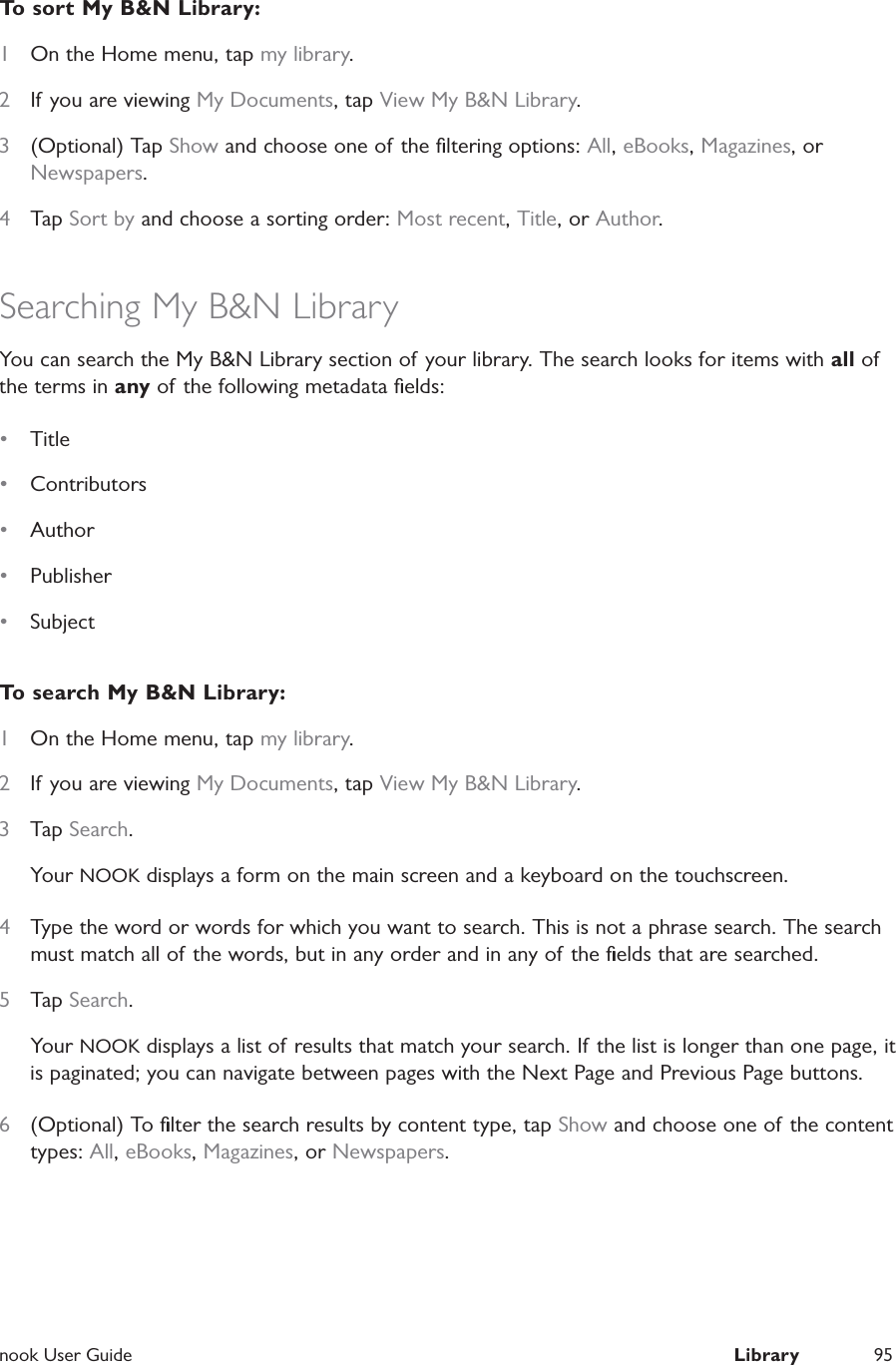  nook User Guide  Library 95To sort My B&amp;N Library:1  On the Home menu, tap my library.2  If you are viewing My Documents, tap View My B&amp;N Library.3  (Optional) Tap Show and choose one of the ﬁltering options: All, eBooks, Magazines, or Newspapers.4  Tap Sort by and choose a sorting order: Most recent, Title, or Author.Searching My B&amp;N LibraryYou can search the My B&amp;N Library section of your library. The search looks for items with all of the terms in any of the following metadata ﬁelds:•  Title •  Contributors•  Author •  Publisher •  SubjectTo search My B&amp;N Library:1  On the Home menu, tap my library.2  If you are viewing My Documents, tap View My B&amp;N Library.3  Tap Search.Your NOOK displays a form on the main screen and a keyboard on the touchscreen.4  Type the word or words for which you want to search. This is not a phrase search. The search must match all of the words, but in any order and in any of the ﬁelds that are searched.5  Tap Search.Your NOOK displays a list of results that match your search. If the list is longer than one page, it is paginated; you can navigate between pages with the Next Page and Previous Page buttons.6  (Optional) To ﬁlter the search results by content type, tap Show and choose one of the content types: All, eBooks, Magazines, or Newspapers.