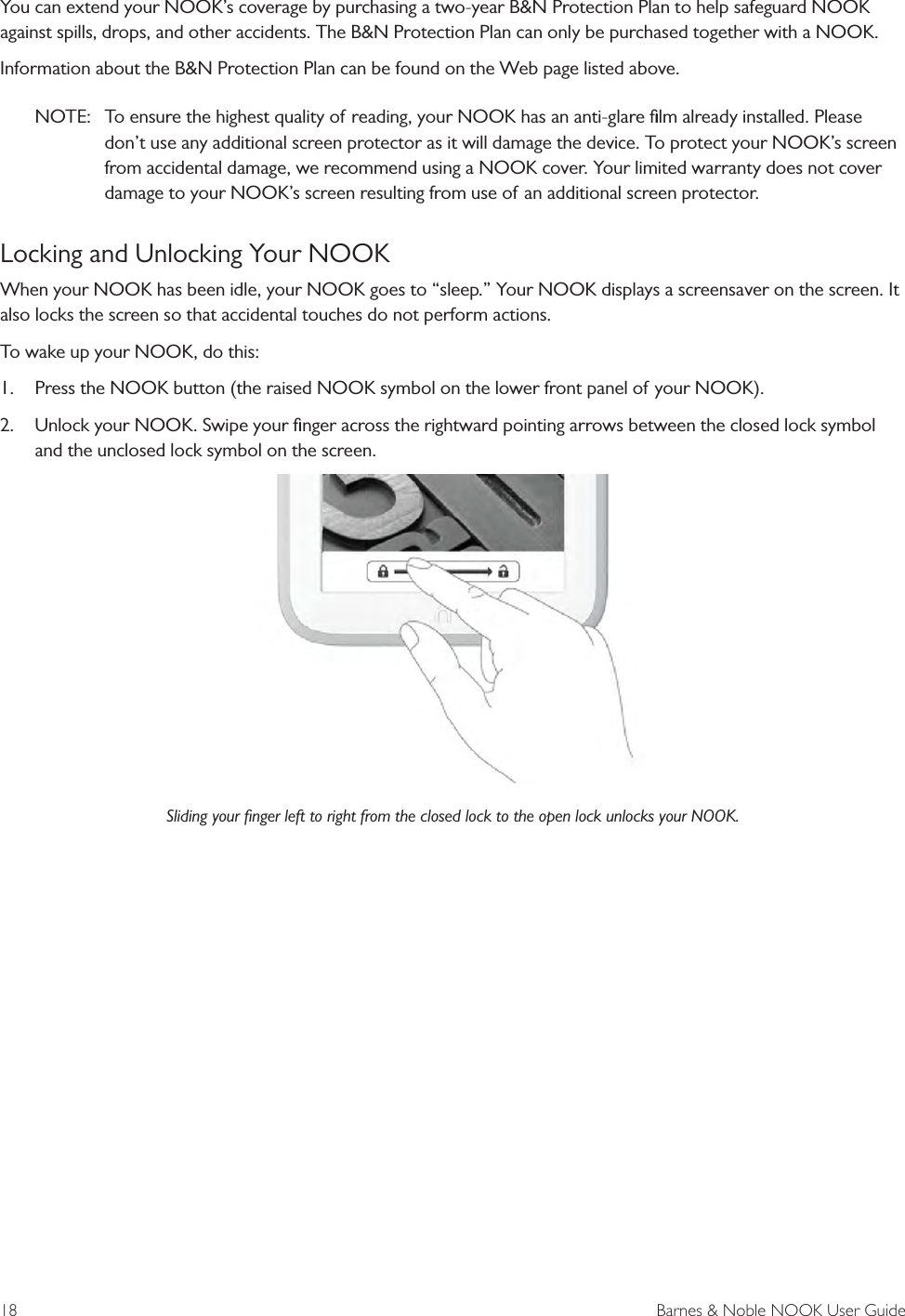 18  Barnes &amp; Noble NOOK User GuideYou can extend your NOOK’s coverage by purchasing a two-year B&amp;N Protection Plan to help safeguard NOOK against spills, drops, and other accidents. The B&amp;N Protection Plan can only be purchased together with a NOOK.Information about the B&amp;N Protection Plan can be found on the Web page listed above.NOTE:  To ensure the highest quality of reading, your NOOK has an anti-glare ﬁlm already installed. Please don’t use any additional screen protector as it will damage the device. To protect your NOOK’s screen from accidental damage, we recommend using a NOOK cover. Your limited warranty does not cover damage to your NOOK’s screen resulting from use of an additional screen protector.Locking and Unlocking Your NOOKWhen your NOOK has been idle, your NOOK goes to “sleep.” Your NOOK displays a screensaver on the screen. It also locks the screen so that accidental touches do not perform actions. To wake up your NOOK, do this:1.  Press the NOOK button (the raised NOOK symbol on the lower front panel of your NOOK).2.  Unlock your NOOK. Swipe your ﬁnger across the rightward pointing arrows between the closed lock symbol and the unclosed lock symbol on the screen.Sliding your ﬁnger left to right from the closed lock to the open lock unlocks your NOOK.