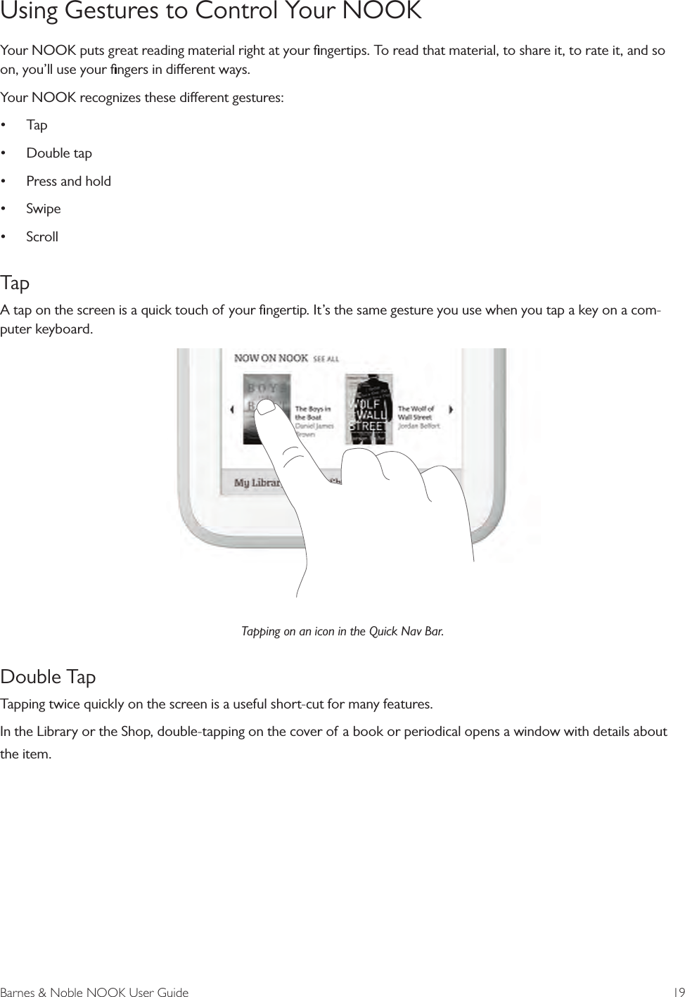 Barnes &amp; Noble NOOK User Guide  19Using Gestures to Control Your NOOKYour NOOK puts great reading material right at your ﬁngertips. To read that material, to share it, to rate it, and so on, you’ll use your ﬁngers in dierent ways.Your NOOK recognizes these dierent gestures:• Tap• Double tap• Press and hold• Swipe• ScrollTapA tap on the screen is a quick touch of your ﬁngertip. It’s the same gesture you use when you tap a key on a com-puter keyboard. Tapping on an icon in the Quick Nav Bar.Double TapTapping twice quickly on the screen is a useful short-cut for many features.In the Library or the Shop, double-tapping on the cover of a book or periodical opens a window with details about the item. 