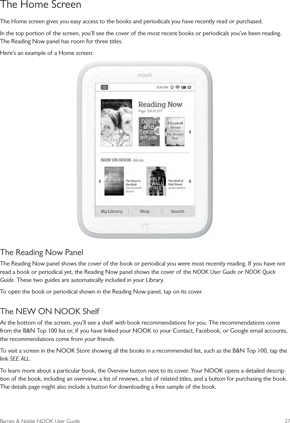Barnes &amp; Noble NOOK User Guide  27The Home ScreenThe Home screen gives you easy access to the books and periodicals you have recently read or purchased.In the top portion of the screen, you’ll see the cover of the most recent books or periodicals you’ve been reading. The Reading Now panel has room for three titles. Here’s an example of a Home screen:The Reading Now PanelThe Reading Now panel shows the cover of the book or periodical you were most recently reading. If you have not read a book or periodical yet, the Reading Now panel shows the cover of the NOOK User Guide or NOOK Quick Guide. These two guides are automatically included in your Library. To open the book or periodical shown in the Reading Now panel, tap on its cover.The NEW ON NOOK ShelfAt the bottom of the screen, you’ll see a shelf with book recommendations for you. The recommendations come from the B&amp;N Top 100 list or, if you have linked your NOOK to your Contact, Facebook, or Google email accounts, the recommendations come from your friends.To visit a screen in the NOOK Store showing all the books in a recommended list, such as the B&amp;N Top 100, tap the link SEE ALL.To learn more about a particular book, the Overview button next to its cover. Your NOOK opens a detailed descrip-tion of the book, including an overview, a list of reviews, a list of related titles, and a button for purchasing the book. The details page might also include a button for downloading a free sample of the book.