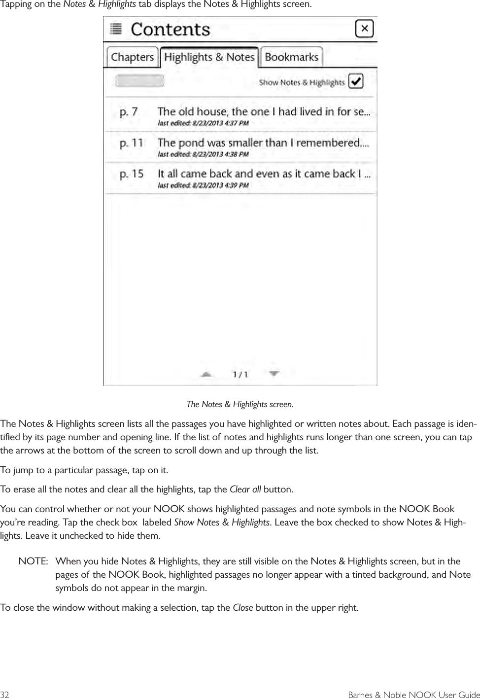 32  Barnes &amp; Noble NOOK User GuideTapping on the Notes &amp; Highlights tab displays the Notes &amp; Highlights screen.The Notes &amp; Highlights screen.The Notes &amp; Highlights screen lists all the passages you have highlighted or written notes about. Each passage is iden-tiﬁed by its page number and opening line. If the list of notes and highlights runs longer than one screen, you can tap the arrows at the bottom of the screen to scroll down and up through the list. To jump to a particular passage, tap on it. To erase all the notes and clear all the highlights, tap the Clear all button.You can control whether or not your NOOK shows highlighted passages and note symbols in the NOOK Book you’re reading. Tap the check box  labeled Show Notes &amp; Highlights. Leave the box checked to show Notes &amp; High-lights. Leave it unchecked to hide them. NOTE:  When you hide Notes &amp; Highlights, they are still visible on the Notes &amp; Highlights screen, but in the pages of the NOOK Book, highlighted passages no longer appear with a tinted background, and Note symbols do not appear in the margin.To close the window without making a selection, tap the Close button in the upper right.