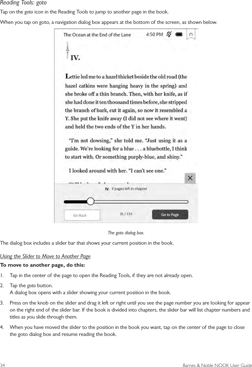 34  Barnes &amp; Noble NOOK User GuideReading Tools: gotoTap on the goto icon in the Reading Tools to jump to another page in the book.When you tap on goto, a navigation dialog box appears at the bottom of the screen, as shown below.The goto dialog box.The dialog box includes a slider bar that shows your current position in the book. Using the Slider to Move to Another PageTo move to another page, do this:1.  Tap in the center of the page to open the Reading Tools, if they are not already open.2.  Tap the goto button. A dialog box opens with a slider showing your current position in the book.3.  Press on the knob on the slider and drag it left or right until you see the page number you are looking for appear on the right end of the slider bar. If the book is divided into chapters, the slider bar will list chapter numbers and titles as you slide through them. 4.  When you have moved the slider to the position in the book you want, tap on the center of the page to close the goto dialog box and resume reading the book.