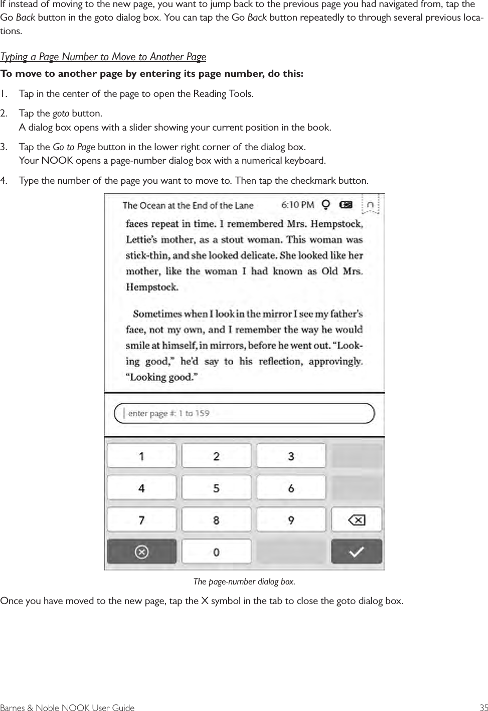 Barnes &amp; Noble NOOK User Guide  35If instead of moving to the new page, you want to jump back to the previous page you had navigated from, tap the Go Back button in the goto dialog box. You can tap the Go Back button repeatedly to through several previous loca-tions.Typing a Page Number to Move to Another PageTo move to another page by entering its page number, do this:1.  Tap in the center of the page to open the Reading Tools.2.  Tap the goto button. A dialog box opens with a slider showing your current position in the book.3.  Tap the Go to Page button in the lower right corner of the dialog box. Your NOOK opens a page-number dialog box with a numerical keyboard. 4.  Type the number of the page you want to move to. Then tap the checkmark button.The page-number dialog box.Once you have moved to the new page, tap the X symbol in the tab to close the goto dialog box.