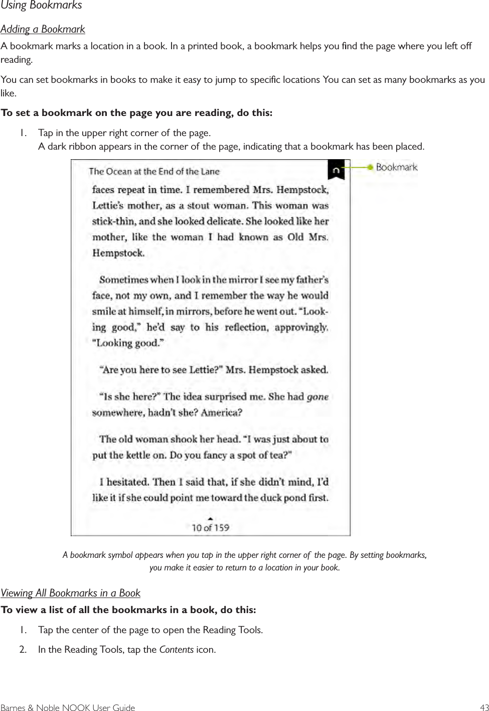 Barnes &amp; Noble NOOK User Guide  43Using BookmarksAdding a BookmarkA bookmark marks a location in a book. In a printed book, a bookmark helps you ﬁnd the page where you left o reading. You can set bookmarks in books to make it easy to jump to speciﬁc locations You can set as many bookmarks as you like. To set a bookmark on the page you are reading, do this:1.  Tap in the upper right corner of the page. A dark ribbon appears in the corner of the page, indicating that a bookmark has been placed.A bookmark symbol appears when you tap in the upper right corner of  the page. By setting bookmarks, you make it easier to return to a location in your book.Viewing All Bookmarks in a BookTo view a list of all the bookmarks in a book, do this:1.  Tap the center of the page to open the Reading Tools.2.  In the Reading Tools, tap the Contents icon.