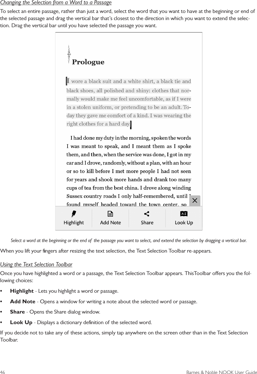 46  Barnes &amp; Noble NOOK User GuideChanging the Selection from a Word to a PassageTo select an entire passage, rather than just a word, select the word that you want to have at the beginning or end of the selected passage and drag the vertical bar that’s closest to the direction in which you want to extend the selec-tion. Drag the vertical bar until you have selected the passage you want.Select a word at the beginning or the end of  the passage you want to select, and extend the selection by dragging a vertical bar.When you lift your ﬁngers after resizing the text selection, the Text Selection Toolbar re-appears.Using the Text Selection ToolbarOnce you have highlighted a word or a passage, the Text Selection Toolbar appears. ThisToolbar oers you the fol-lowing choices: • Highlight - Lets you highlight a word or passage.• Add Note - Opens a window for writing a note about the selected word or passage.• Share - Opens the Share dialog window.• Look Up - Displays a dictionary deﬁnition of the selected word.If you decide not to take any of these actions, simply tap anywhere on the screen other than in the Text Selection Toolbar.