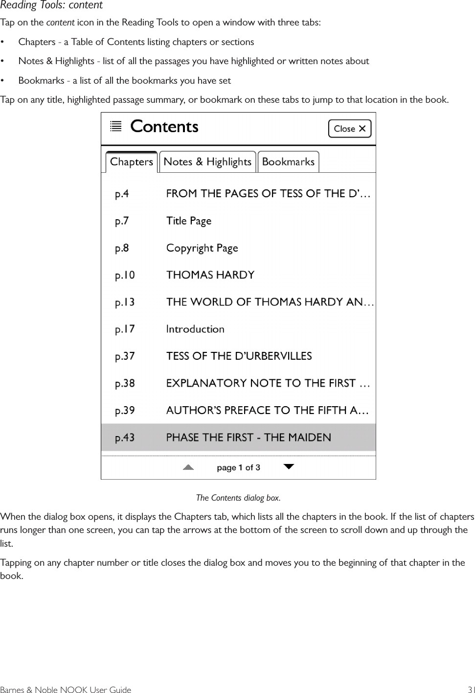 Barnes &amp; Noble NOOK User Guide  31Reading Tools: contentTap on the content icon in the Reading Tools to open a window with three tabs:•Chapters - a Table of Contents listing chapters or sections•Notes &amp; Highlights - list of all the passages you have highlighted or written notes about•Bookmarks - a list of all the bookmarks you have setTap on any title, highlighted passage summary, or bookmark on these tabs to jump to that location in the book.The Contents dialog box.When the dialog box opens, it displays the Chapters tab, which lists all the chapters in the book. If the list of chapters runs longer than one screen, you can tap the arrows at the bottom of the screen to scroll down and up through the list. Tapping on any chapter number or title closes the dialog box and moves you to the beginning of that chapter in the book.