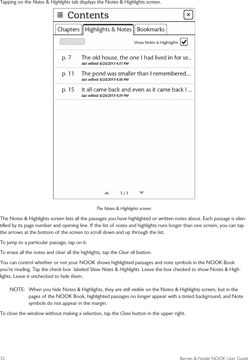 32  Barnes &amp; Noble NOOK User GuideTapping on the Notes &amp; Highlights tab displays the Notes &amp; Highlights screen.The Notes &amp; Highlights screen.The Notes &amp; Highlights screen lists all the passages you have highlighted or written notes about. Each passage is iden-tiﬁed by its page number and opening line. If the list of notes and highlights runs longer than one screen, you can tap the arrows at the bottom of the screen to scroll down and up through the list. To jump to a particular passage, tap on it. To erase all the notes and clear all the highlights, tap the Clear all button.You can control whether or not your NOOK shows highlighted passages and note symbols in the NOOK Book you’re reading. Tap the check box  labeled Show Notes &amp; Highlights. Leave the box checked to show Notes &amp; High-lights. Leave it unchecked to hide them. NOTE:  When you hide Notes &amp; Highlights, they are still visible on the Notes &amp; Highlights screen, but in the pages of the NOOK Book, highlighted passages no longer appear with a tinted background, and Note symbols do not appear in the margin.To close the window without making a selection, tap the Close button in the upper right.