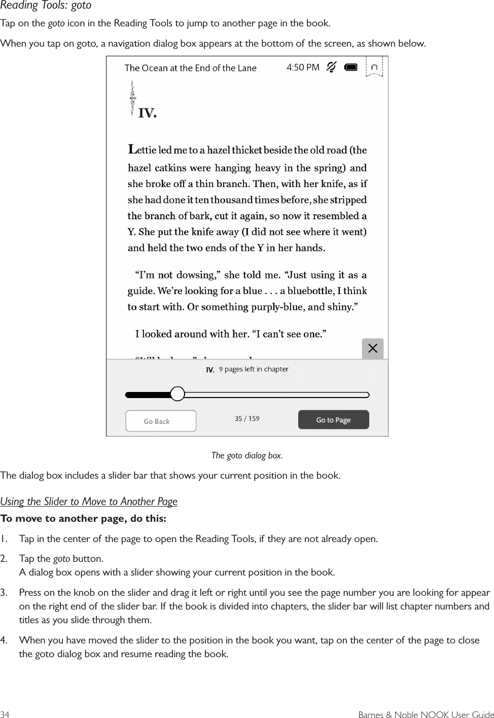 34  Barnes &amp; Noble NOOK User GuideReading Tools: gotoTap on the goto icon in the Reading Tools to jump to another page in the book.When you tap on goto, a navigation dialog box appears at the bottom of the screen, as shown below.The goto dialog box.The dialog box includes a slider bar that shows your current position in the book. Using the Slider to Move to Another PageTo move to another page, do this:1. Tap in the center of the page to open the Reading Tools, if they are not already open.2. Tap the goto button.A dialog box opens with a slider showing your current position in the book.3. Press on the knob on the slider and drag it left or right until you see the page number you are looking for appearon the right end of the slider bar. If the book is divided into chapters, the slider bar will list chapter numbers andtitles as you slide through them.4. When you have moved the slider to the position in the book you want, tap on the center of the page to closethe goto dialog box and resume reading the book.