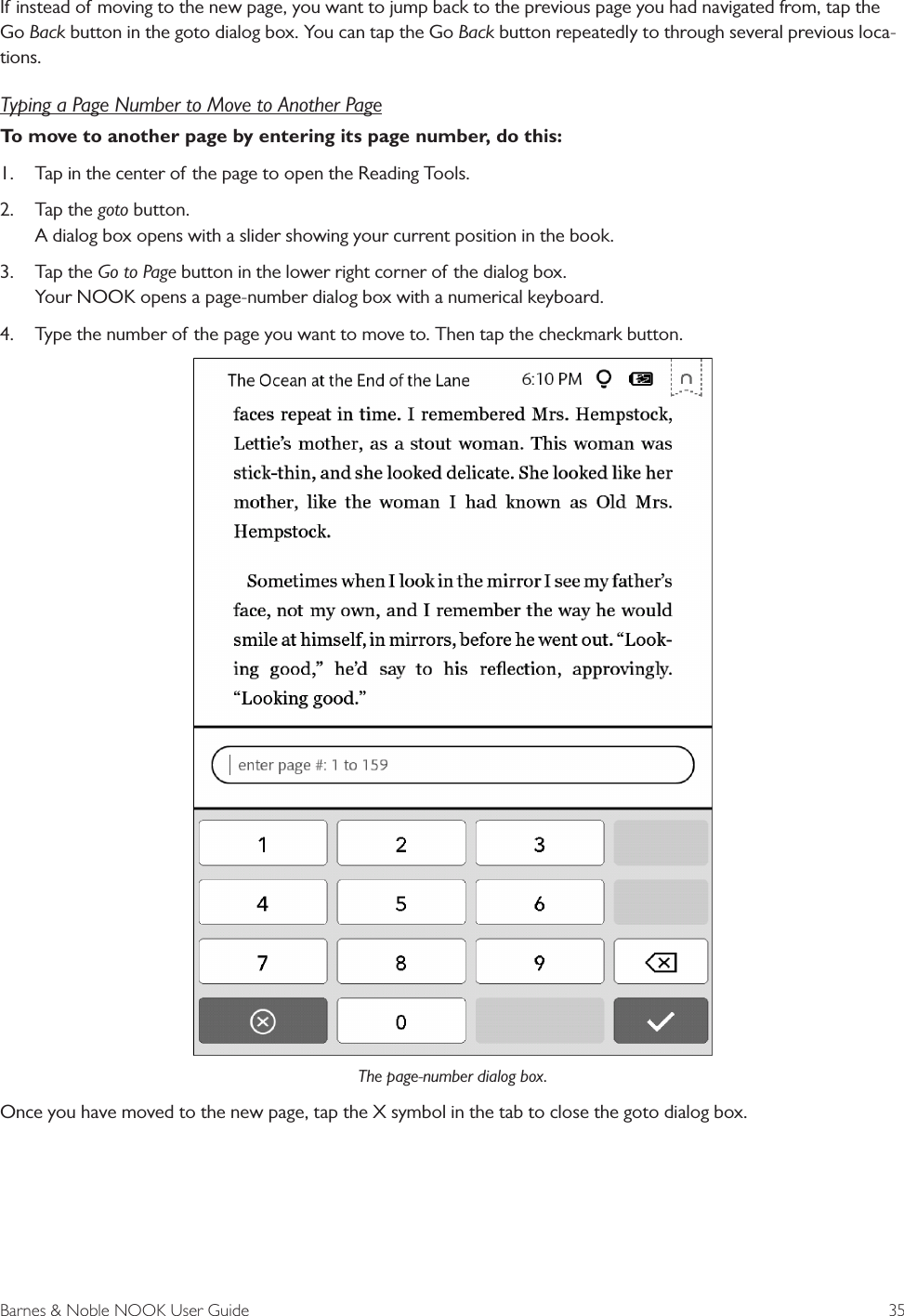 Barnes &amp; Noble NOOK User Guide  35If instead of moving to the new page, you want to jump back to the previous page you had navigated from, tap the Go Back button in the goto dialog box. You can tap the Go Back button repeatedly to through several previous loca-tions.Typing a Page Number to Move to Another PageTo move to another page by entering its page number, do this:1. Tap in the center of the page to open the Reading Tools.2. Tap the goto button.A dialog box opens with a slider showing your current position in the book.3. Tap the Go to Page button in the lower right corner of the dialog box.Your NOOK opens a page-number dialog box with a numerical keyboard.4. Type the number of the page you want to move to. Then tap the checkmark button.The page-number dialog box.Once you have moved to the new page, tap the X symbol in the tab to close the goto dialog box.