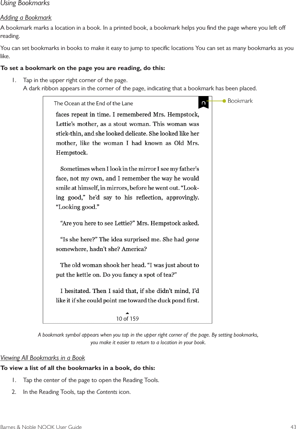 Barnes &amp; Noble NOOK User Guide  43Using BookmarksAdding a BookmarkA bookmark marks a location in a book. In a printed book, a bookmark helps you ﬁnd the page where you left o reading. You can set bookmarks in books to make it easy to jump to speciﬁc locations You can set as many bookmarks as you like. To set a bookmark on the page you are reading, do this:1. Tap in the upper right corner of the page.A dark ribbon appears in the corner of the page, indicating that a bookmark has been placed.A bookmark symbol appears when you tap in the upper right corner of  the page. By setting bookmarks, you make it easier to return to a location in your book.Viewing All Bookmarks in a BookTo view a list of all the bookmarks in a book, do this:1. Tap the center of the page to open the Reading Tools.2. In the Reading Tools, tap the Contents icon.