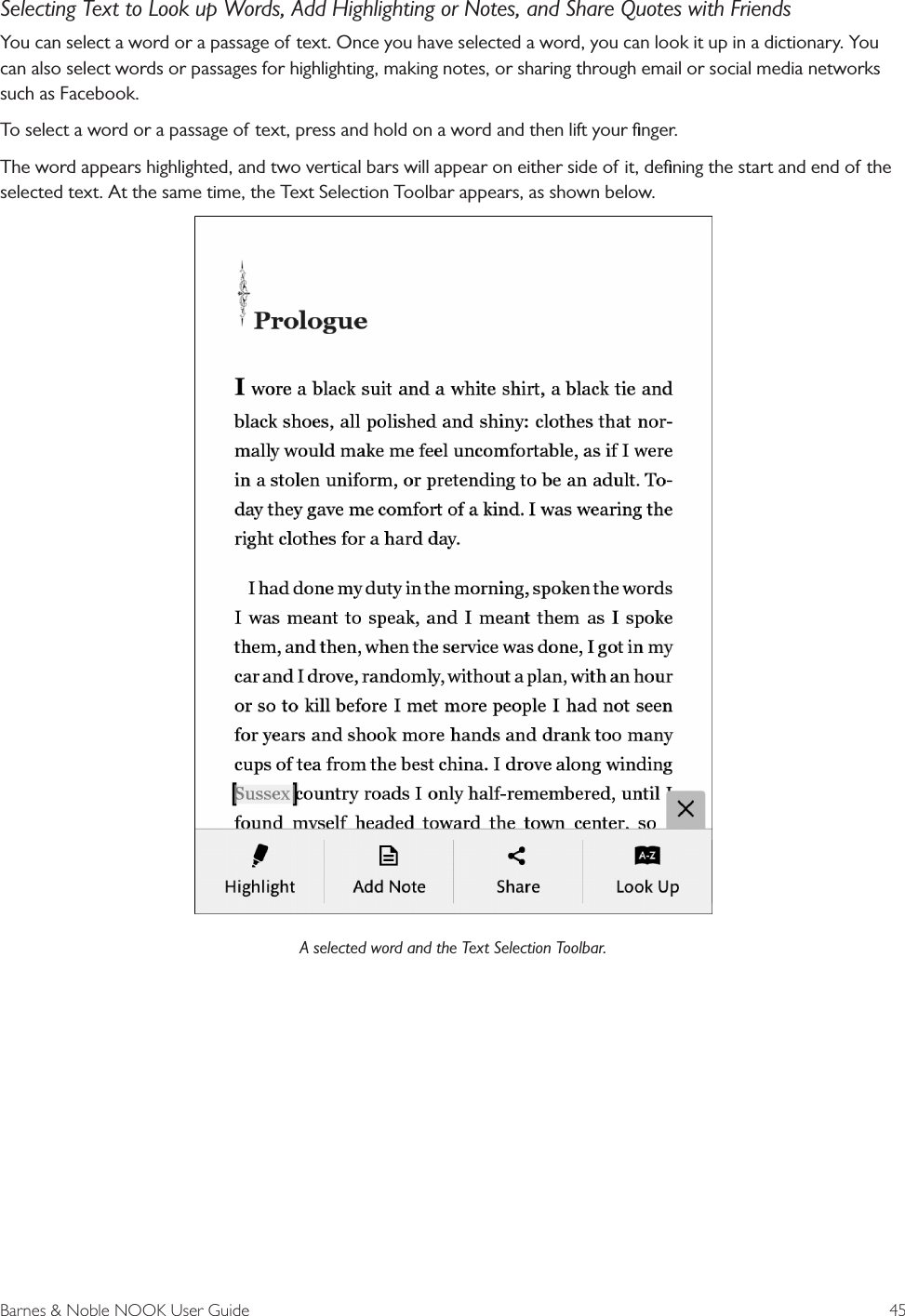 Barnes &amp; Noble NOOK User Guide  45Selecting Text to Look up Words, Add Highlighting or Notes, and Share Quotes with FriendsYou can select a word or a passage of text. Once you have selected a word, you can look it up in a dictionary. You can also select words or passages for highlighting, making notes, or sharing through email or social media networks such as Facebook.To select a word or a passage of text, press and hold on a word and then lift your ﬁnger.The word appears highlighted, and two vertical bars will appear on either side of it, deﬁning the start and end of the selected text. At the same time, the Text Selection Toolbar appears, as shown below.A selected word and the Text Selection Toolbar.