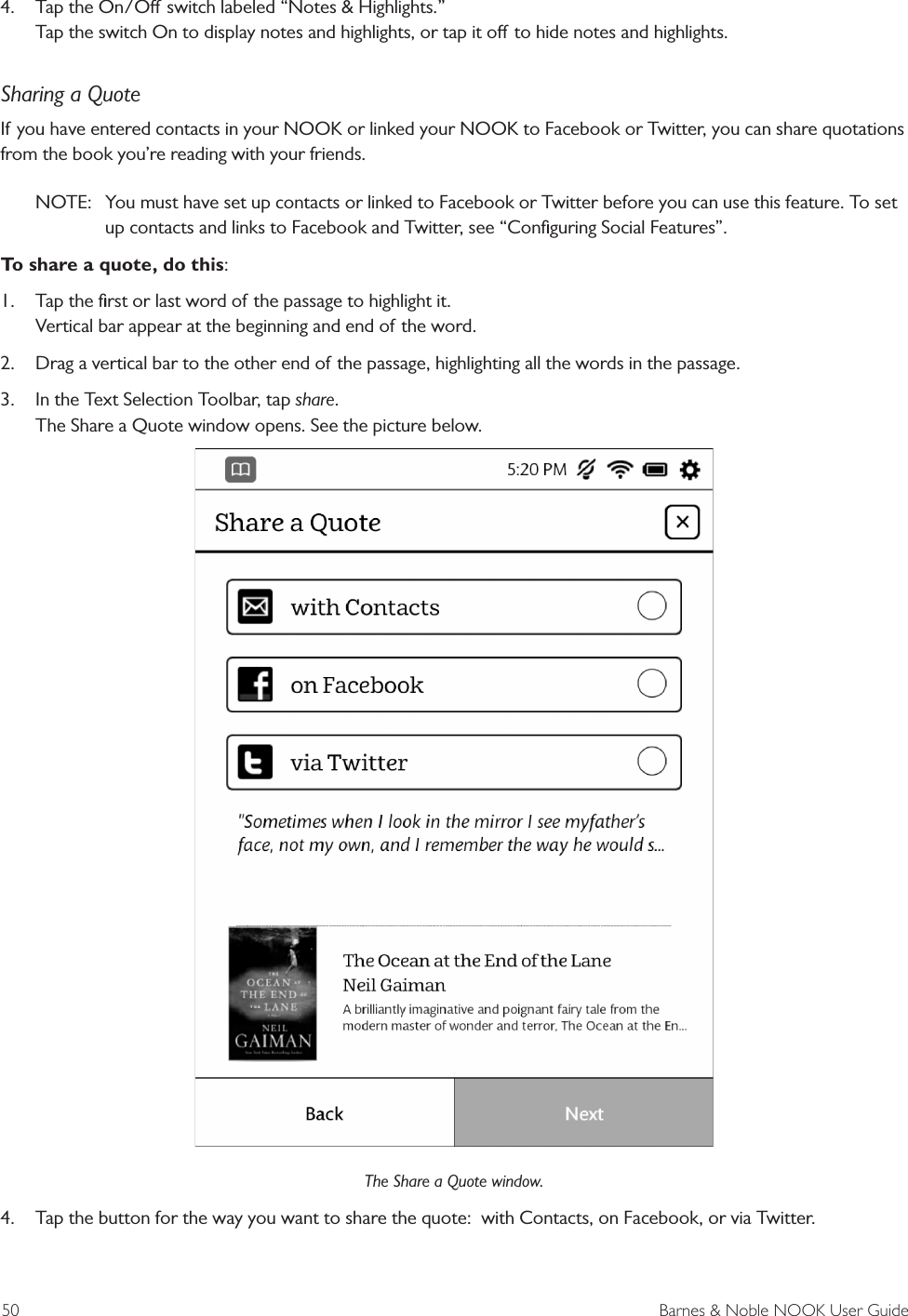 50  Barnes &amp; Noble NOOK User Guide4.  Tap the On/O switch labeled “Notes &amp; Highlights.” Tap the switch On to display notes and highlights, or tap it o to hide notes and highlights.Sharing a QuoteIf you have entered contacts in your NOOK or linked your NOOK to Facebook or Twitter, you can share quotations from the book you’re reading with your friends.NOTE:  You must have set up contacts or linked to Facebook or Twitter before you can use this feature. To set up contacts and links to Facebook and Twitter, see “Conﬁguring Social Features”. To share a quote, do this:1.  Tap the ﬁrst or last word of the passage to highlight it. Vertical bar appear at the beginning and end of the word.2.  Drag a vertical bar to the other end of the passage, highlighting all the words in the passage.3.  In the Text Selection Toolbar, tap share. The Share a Quote window opens. See the picture below.The Share a Quote window.4.  Tap the button for the way you want to share the quote:  with Contacts, on Facebook, or via Twitter.