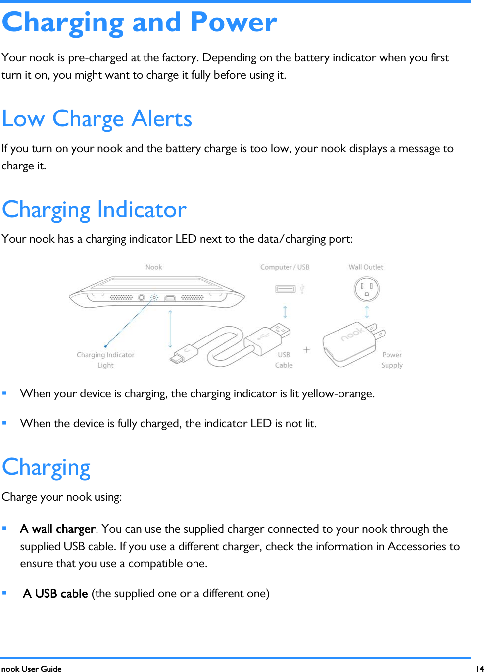  nook User Guide    14        Charging and Power Your nook is pre-charged at the factory. Depending on the battery indicator when you first turn it on, you might want to charge it fully before using it. Low Charge Alerts If you turn on your nook and the battery charge is too low, your nook displays a message to charge it. Charging Indicator Your nook has a charging indicator LED next to the data/charging port:   When your device is charging, the charging indicator is lit yellow-orange.  When the device is fully charged, the indicator LED is not lit. Charging Charge your nook using:  A wall charger. You can use the supplied charger connected to your nook through the supplied USB cable. If you use a different charger, check the information in Accessories to ensure that you use a compatible one.   A USB cable (the supplied one or a different one) 