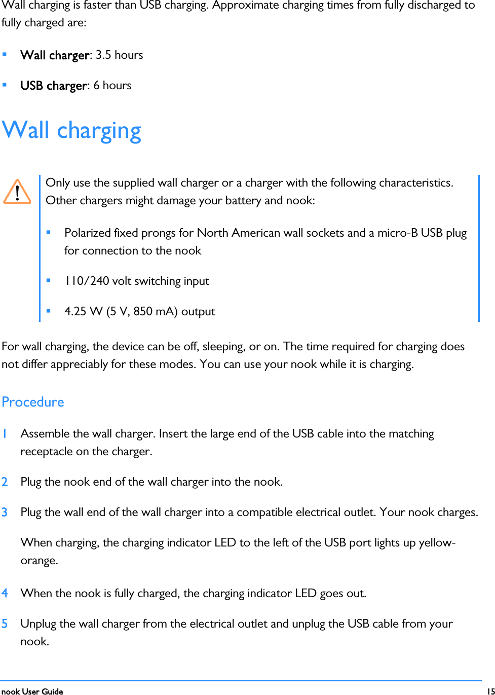  nook User Guide    15        Wall charging is faster than USB charging. Approximate charging times from fully discharged to fully charged are:  Wall charger: 3.5 hours  USB charger: 6 hours Wall charging   Only use the supplied wall charger or a charger with the following characteristics. Other chargers might damage your battery and nook:  Polarized fixed prongs for North American wall sockets and a micro-B USB plug for connection to the nook  110/240 volt switching input  4.25 W (5 V, 850 mA) output For wall charging, the device can be off, sleeping, or on. The time required for charging does not differ appreciably for these modes. You can use your nook while it is charging. Procedure 1 Assemble the wall charger. Insert the large end of the USB cable into the matching receptacle on the charger. 2 Plug the nook end of the wall charger into the nook. 3 Plug the wall end of the wall charger into a compatible electrical outlet. Your nook charges. When charging, the charging indicator LED to the left of the USB port lights up yellow-orange. 4 When the nook is fully charged, the charging indicator LED goes out. 5 Unplug the wall charger from the electrical outlet and unplug the USB cable from your nook.  
