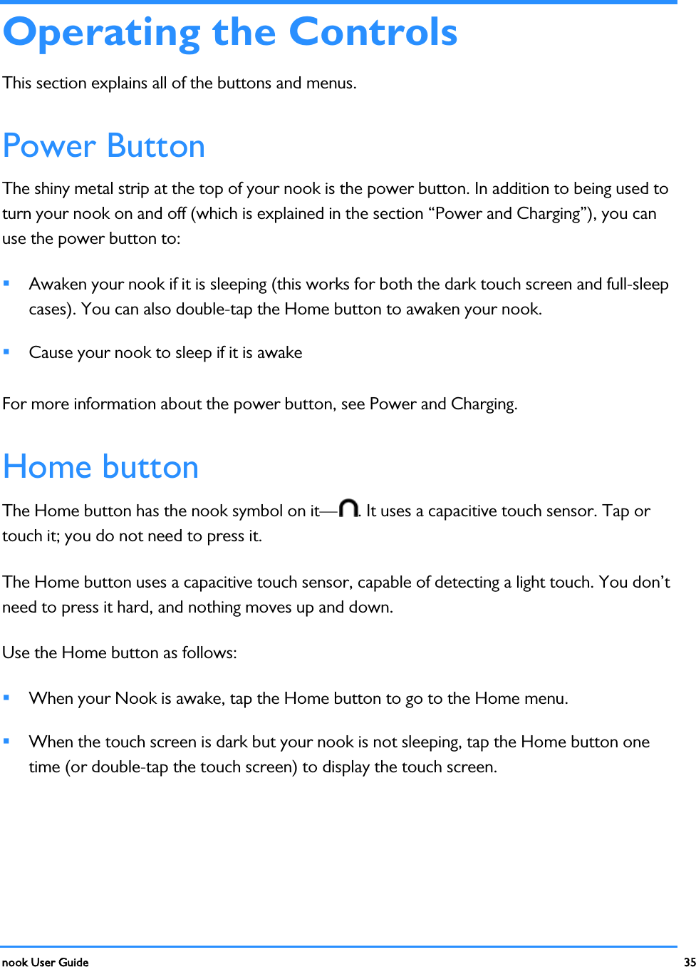  nook User Guide    35        Operating the Controls This section explains all of the buttons and menus. Power Button The shiny metal strip at the top of your nook is the power button. In addition to being used to turn your nook on and off (which is explained in the section “Power and Charging”), you can use the power button to:  Awaken your nook if it is sleeping (this works for both the dark touch screen and full-sleep cases). You can also double-tap the Home button to awaken your nook.  Cause your nook to sleep if it is awake For more information about the power button, see Power and Charging. Home button The Home button has the nook symbol on it— . It uses a capacitive touch sensor. Tap or touch it; you do not need to press it. The Home button uses a capacitive touch sensor, capable of detecting a light touch. You don’t need to press it hard, and nothing moves up and down. Use the Home button as follows:  When your Nook is awake, tap the Home button to go to the Home menu.  When the touch screen is dark but your nook is not sleeping, tap the Home button one time (or double-tap the touch screen) to display the touch screen. 